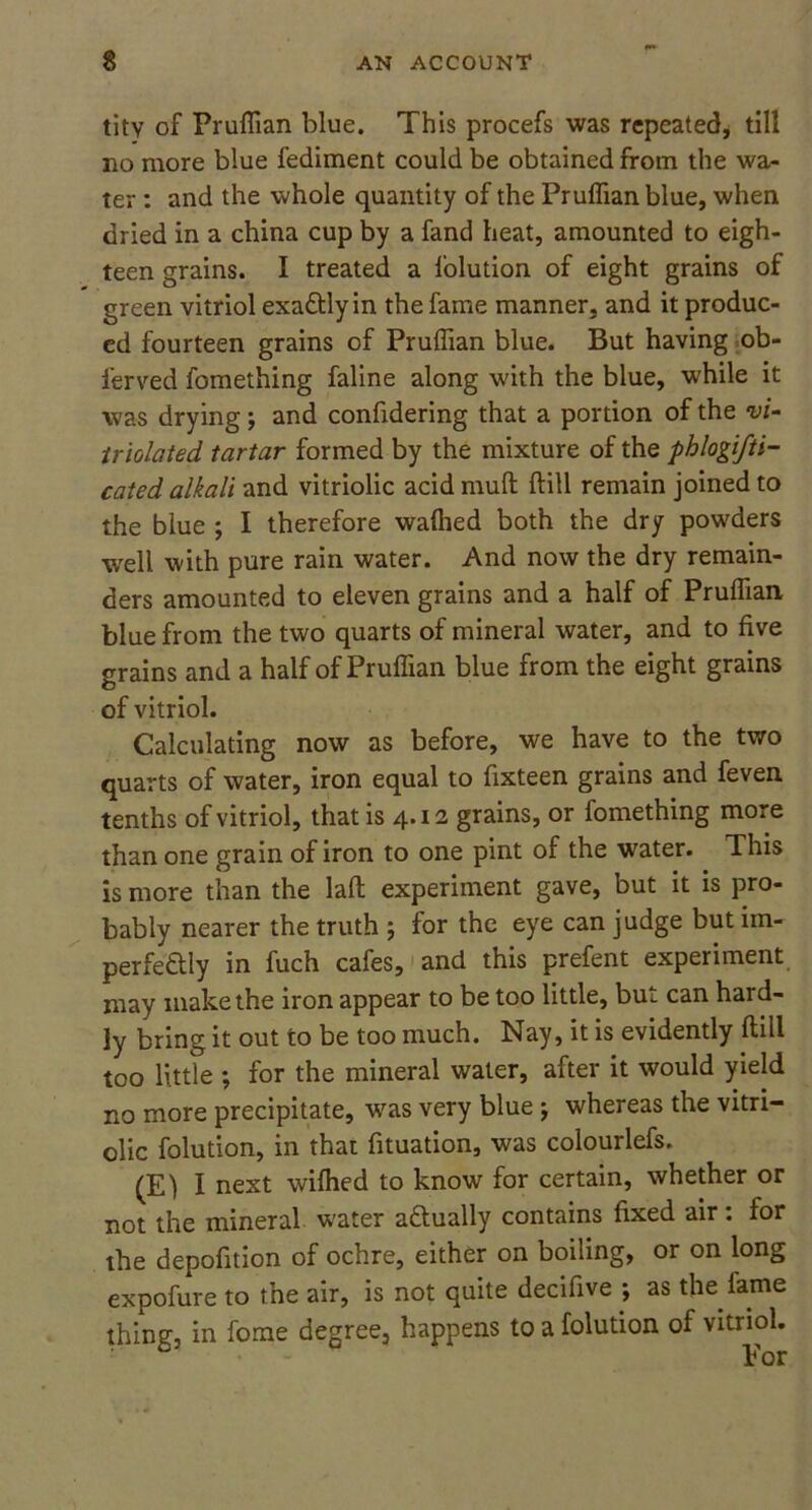 tity of Pruffian blue. This procefs was repeated, till no more blue fediment could be obtained from the wa- ter : and the whole quantity of the Pruffian blue, when dried in a china cup by a fand heat, amounted to eigh- teen grains. I treated a folution of eight grains of green vitriol exactly in the fame manner, and it produc- ed fourteen grains of Pruffian blue. But having ob- ferved fomething faline along with the blue, while it was drying; and confidering that a portion of the vi- iriolated tartar formed by the mixture of the phlogifti- cated alkali and vitriolic acid mud dill remain joined to the blue ; I therefore waffied both the dry powders well with pure rain water. And now the dry remain- ders amounted to eleven grains and a half of Pruffian blue from the two quarts of mineral water, and to five grains and a half of Pruffian blue from the eight grains of vitriol. Calculating now as before, we have to the two quarts of water, iron equal to fixteen grains and feven tenths of vitriol, that is 4.12 grains, or fomething more than one grain of iron to one pint of the water. This is more than the lad experiment gave, but it is pro- bably nearer the truth ; for the eye can judge but im- perfectly in fuch cafes, and this prefent experiment may make the iron appear to be too little, but can hard- ly bring it out to be too much. Nay, it is evidently dill too little ; for the mineral water, after it would yield no more precipitate, was very blue j whereas the vitri- olic folution, in that fituation, was colourlefs. (E) I next wiffied to know for certain, whether or not the mineral w'ater actually contains fixed air: for the depofition of ochre, either on boiling, or on long expofure to the air, is not quite decifive ; as the lame thing, in fome degree, happens to a folution of vitriol.