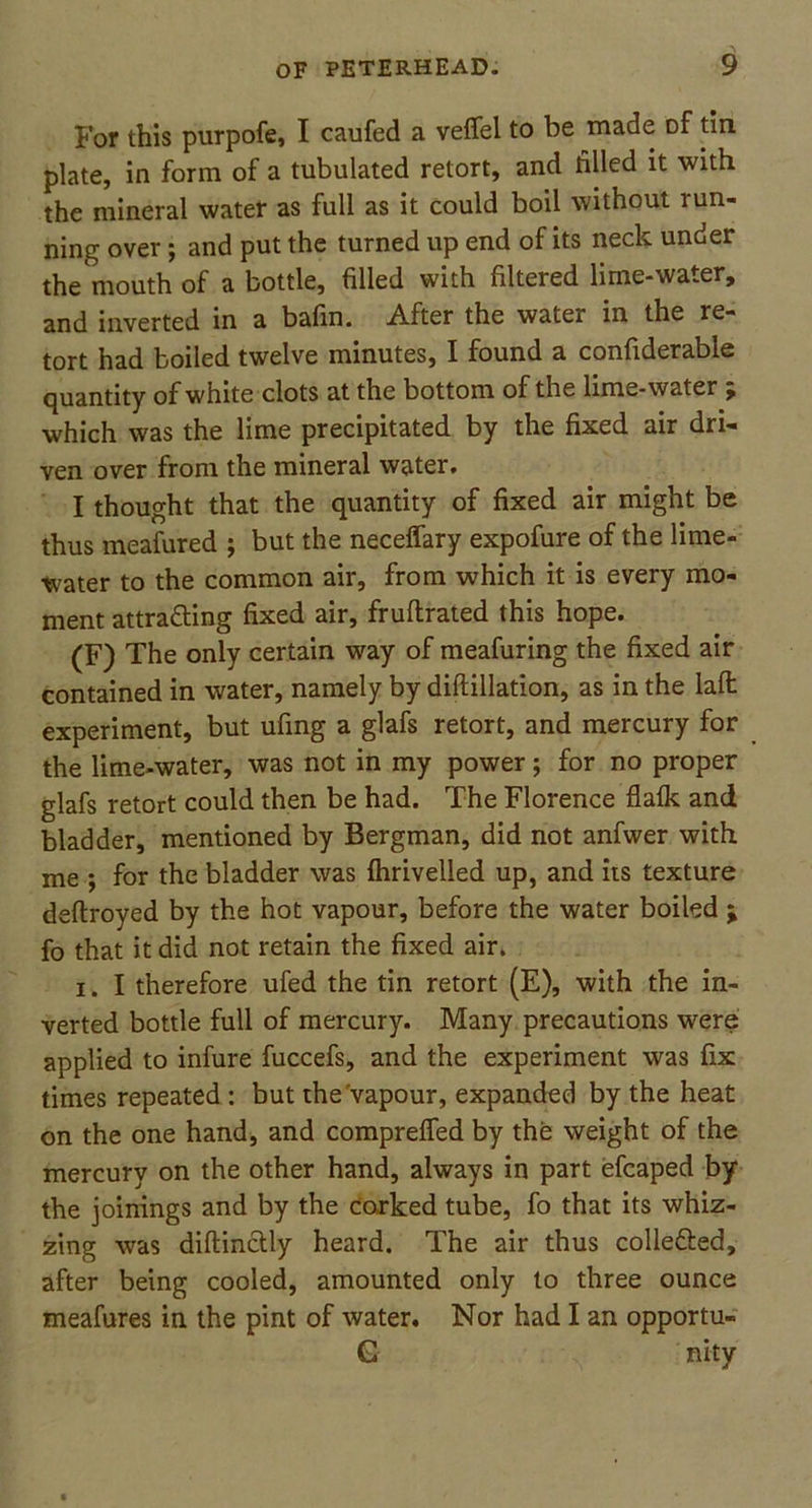 For this purpofe, I caufed a velfel to be made Df tin plate, in form of a tubulated retort, and tilled it with the mineral water as full as it could boil without run- ning over; and put the turned up end of its neck under the mouth of a bottle, filled with filteied lime-water, and inverted in a bafin. After the water in the re- tort had boiled twelve minutes, I found a confiderable quantity of white clots at the bottom of the lime-water ^ which was the lime precipitated by the fixed air dri- ven over from the mineral water. I thought that the quantity of fixed air might be thus meafured ; but the neceffary expofure of the lime- water to the common air, from which it is every mo- ment attra&ing fixed air, fruftrated this hope. (F) The only certain way of meafuring the fixed air contained in water, namely by diftillation, as in the laffc experiment, but ufing a glafs retort, and mercury for the lime-water, was not in my power; for no proper glafs retort could then be had. The Florence flaik and bladder, mentioned by Bergman, did not anfwer with me ; for the bladder was (hrivelled up, and its texture deftroyed by the hot vapour, before the water boiled ; fo that it did not retain the fixed air. i. I therefore ufed the tin retort (E), with the in- verted bottle full of mercury. Many precautions were applied to infure fuccefs, and the experiment was fix times repeated : but the vapour, expanded by the heat on the one hand, and comprelfed by the weight of the mercury on the other hand, always in part efcaped by the joinings and by the corked tube, fo that its whiz- zing was diftinctly heard. The air thus colle&ed, after being cooled, amounted only to three ounce meafures in the pint of water. Nor had I an opportu- G nity