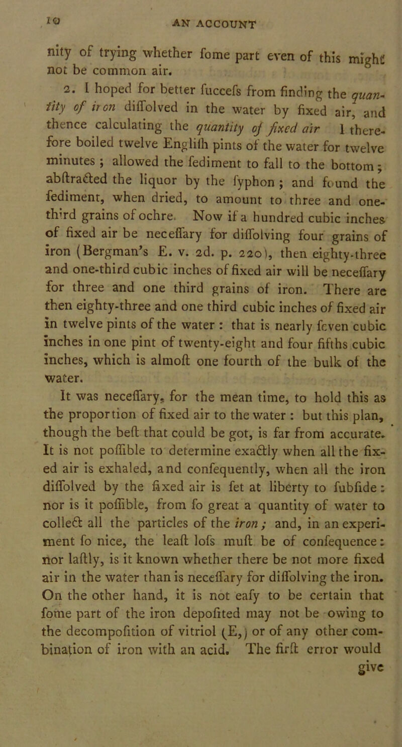 nity of trying whether fome part even of this might not be common air. 2. I hoped for better fuccefs from finding the quan- tity of iron diffolved in the water by fixed air, and thence calculating the quantity oj fixed air 1 there- fore boiled twelve Engliih pints of the water for twelve minutes ; allowed the fediment to fall to the bottom; abdra&ed the liquor by the fyphon ; and found the fediment, when dried, to amount to three and one- th’rd grains of ochre. Now if a hundred cubic inches of fixed air be neceffary for diffolving four grains of iron (Bergman’s £. v. 2d. p. 220), then eighty-three and one-third cubic inches of fixed air will be neceffary for three and one third grains of iron. There are then eighty-three and one third cubic inches of fixed air in twelve pints of the water : that is nearly fcven cubic inches in one pint of twenty-eight and four fifths cubic inches, which is almod one fourth of the bulk of the water. It was neceffary, for the mean time, to hold this as the proportion of fixed air to the water : but this plan, though the bed that could be got, is far from accurate. It is not poffible to determine exadtly when all the fix- ed air is exhaled, and confequently, when all the iron diffolved by the fixed air is fet at liberty to fubfide : nor is it poffible, from fo great a quantity of water to collect all the particles of the iron ; and, in an experi- ment fo nice, the lead lofs mud be of confequence: nor ladly, is it known whether there be not more fixed air in the water than is neceffary for diffolving the iron. On the other hand, it is not eafy to be certain that fome part of the iron depofited may not be owing to the decompofition of vitriol (JE,) or of any other com- bination of iron with an acid. The fird error would give