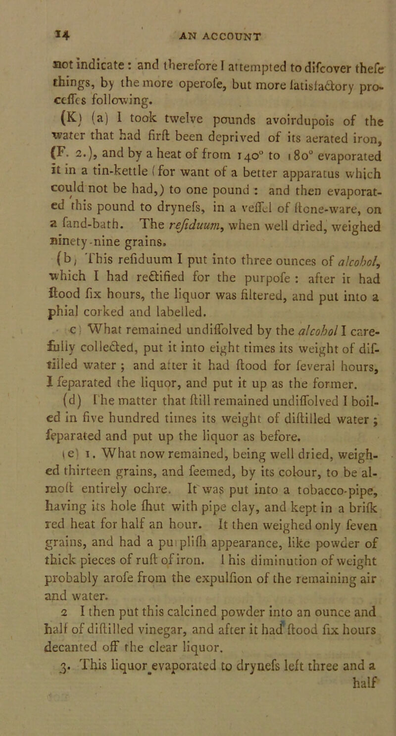 not indicate: and therefore I attempted todifcover thefe things, by the more operofe, but more latisfa&ory pro- cefics folio-wing. (K) (a) 1 took twelve pounds avoirdupois of the water that had firft been deprived of its aerated iron, (F 2.), and by a heat of from 140° to 180° evaporated it in a tin-kettle (for want of a better apparatus which could not be had,) to one pound : and then evaporat- ed this pound to drynefs, in a veffcl of ftcne-ware, on a fand-bath. The refiduum, when well dried, weighed ninety-nine grains. (b, This refiduum I put into three ounces of alcohol, which I had rectified for the purpofe : after it had flood fix hours, the liquor was filtered, and put into a phial corked and labelled. c What remained undilfolved by the alcohol I care- fully collected, put it into eight times its weight of dis- tilled water ; and aUer it had flood for feverai hours, I feparated the liquor, and put it up as the former. (d) i he matter that ftill remained undilfolved I boil- ed in five hundred times its weight of diflilled water ; feparated and put up the liquor as before. t e 1. What now remained, being well dried, weigh- ed thirteen grains, and feemed, by its colour, to be al- mofl entirely ochre. If was put into a tobacco-pipe, having its hole fhut with pipe clay, and kept in a brifk red heat for half an hour. It then weighed only feven grains, and had a puiplifh appearance, like powder of thick pieces of rufl of iron. 1 his diminution of weight probably arofe from the expulfion of the remaining air and water. 2 I then put this calcined powder into an ounce and half of diflilled vinegar, and after it had1 flood fix hours decanted off the clear liquor. 3. This liquor^evaporated to drynefs left three and a half