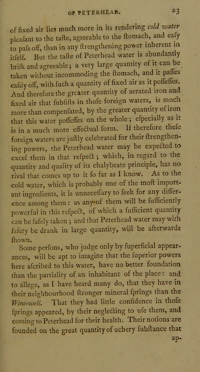 of fixed air lies much more in its rendering cold water pleafant to the tafte, agreeable to the ftomach, and eafy to pafs off, than in any ftrengthening power inherent m itfelf. But the tafte of Peterhead water is abundantly brifk and agreeable; a very large quantity of it can be taken without incommoding the ftomach, and it paffes eafily off, with fuch a quantity of fixed air as it poffeffes. And therefore the greater quantity of aerated iron and fixed air that fubfifts in thofe foreign waters, is much more than compenfated, by the greater quantity of iron that this water poffeffes on the whole ; efpecially as it is in a much more effectual form. If therefore thefe foreign waters are juftly celebrated for their ftrengthen- ing powers, the Peterhead water may be expected to excel them in that refpeft ; which, in regard to the quantity and quality of its chalybeate principle, has no rival that comes up to it fo far as I know. As to the cold water, which is probably one of the moft import- ant ingredients, it is unneceffary to feek for any differ- ence among them: as any*of them will be fufficiently powerful in this refpedt, of which a fufficient quantity can be fafely taken ; and that Peterhead water may with fafety be drank in large quantity, will be afterwards fhown. Some perfons, who judge only by fuperficial appear- ances, will be apt to imagine that the fuperior powers here afcribed to this water, have no better foundation than the partiality of an inhabitant of the place: and to allege, as I have heard many do, that they have in their neighbourhood ftronger mineral fprings than the Wine-well. That they had little confidence in thofe fprings appeared, by their negletling to ufe them, and coming to Peterhead for their health. Their notions are founded on the great quantity of ochery fubftance that ap-