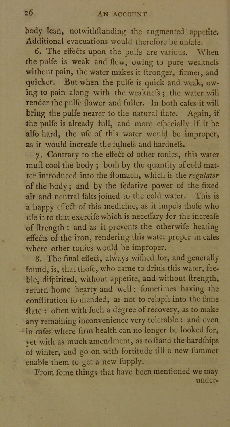 body lean, notwithftanding the augmented appetite. Additional evacuations would therefore be unlafe. 6. The effects upon the pulfe are various. When the pulfe is weak and flow, owing to pure weaknefs without pain, the water makes it ftronger, firmer, and quicker. But when the pulfe is quick and weak, ow- ing to pain along with the weaknefs; the water will render the pulfe flower and fuller. In both cafes it will bring the pulfe nearer to the natural ftate. Again, if the pulfe is already full, and more efpecially if it be alfo hard, the ufe of this water would be improper, as it would increafe the fulnefs and hardnefs. 7. Contrary to the effect of other tonics, this water muff cool the body ; both by the quantity of cold mat- ter introduced into the ffomach, which is the regulator of the body; and by the fedative power of the fixed air and neutral falts joined to the cold water. This is a happy efleft of this medicine, as it impels thofe who ufe it to that exercife which is neceffary for the increafe of ftrength : and as it prevents the otherwife heating effefts of the iron, rendering this water proper in cafes where other tonics would be improper. 8. The final effect, always wilhed for, and generally found, is, that thofe, who came to drink this water, fee- ble, difpirited, without appetite, and without ftrength, return home hearty and well: fometimes having the conftitution fo mended, as not to relapfe into the fame ftate : often with fuch a degree of recovery, as to make any remaining inconvenience very tolerable : and even '•in cafes where firm health can no longer be looked for, yet with as much amendment, as toftand the hardfhips of winter, and go on with fortitude till a new l'ummer enable them to get a new fupply. From fome things that have been mentioned we may under-