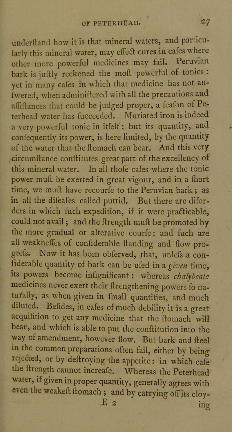 underftand how it is that mineral waters, and particu- larly this mineral water, may efleCt cures in cafes wheie other more powerful medicines may fail. Peruvian bark is juftly reckoned the mod powerful of tonics: yet in many cafes in which that medicine has not an- swered, when adminiftered with all the precautions and afliflances that could be judged proper, a feafon of Pe- terhead water has fucceeded. Muriated iron is indeed a very powerful tonic in itfelf: but its quantity, and confequently its power, is here limited, by the quantity of the water that the ftomach can bear. And this very circumdance conditutes great part of the excellency of this mineral water. In all thofe cafes where the tonic power mud be exerted in great vigour, and in a fhort time, we mud have recourfe to the Peruvian bark ; as in all the difeafes called putrid. But there are difor- ders in which fuch expedition, if it were practicable, could not avail; and the drength mud be promoted by the more gradual or alterative courfe: and fuch are all weaknefles of confiderable danding and flow pro- grefs. Now it has been obferved, that, unlefs a con- liderable quantity of bark can be ufed in a given time, its pouters become infignificant : whereas chalybeate medicines never exert their drengthening powers fo na- turally, as when given in fmall quantities, and much diluted. Befides, in cafes of much debility it is a great acquifition to get any medicine that the domach will bear, and which is able to put the conditution into the way of amendment, however flow. But bark and deel in the common preparations often fail, either by being rejected, or by dedroying the appetite: in which cafe the drength cannot increafe. Whereas the Peterhead water, if given in proper quantity, generally agrees with even the weaked domach ; and by carrying offits cloy-