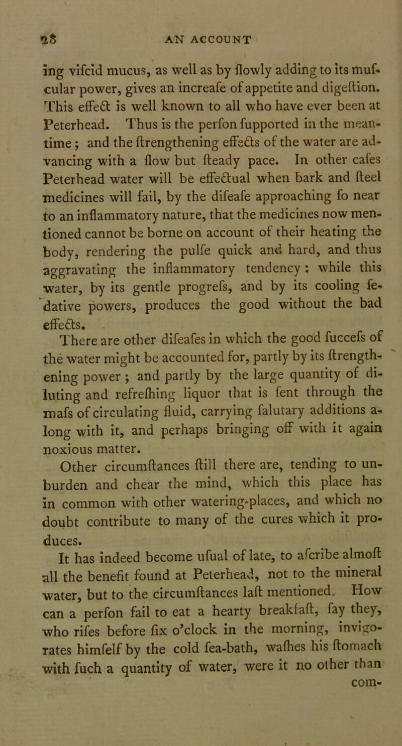 ing vifcid mucus, as well as by {lowly adding to its muf- cular power, gives an increafe of appetite and digeftion. This effedt is well known to all who have ever been at Peterhead. Thus is the perfon fupported in the mean- time ; and the ftrengthening effedts of the water are ad- vancing with a flow but fteady pace. In other cafes Peterhead water will be effe&ual when bark and fteel medicines will fail, by the difeafe approaching fo near to an inflammatory nature, that the medicines now men- tioned cannot be borne on account of their heating the body, rendering the pulfe quick and hard, and thus aggravating the inflammatory tendency: while this water, by its gentle progrefs, and by its cooling fe- dative powers, produces the good without the bad effedts. There are other difeafes in which the good fuccefs of the water might be accounted for, partly by its ftrength- ening power ; and partly by the large quantity of di- luting and refrefhing liquor that is fent through the mafs of circulating fluid, carrying falutary additions a- long with it, and perhaps bringing off with it again noxious matter. Other circumftances ftill there are, tending to un- burden and chear the mind, which this place has in common with other watering-places, and which no doubt contribute to many of the cures which it pro- duces. It has indeed become ufual of late, to afcribe almoft all the benefit found at Peterhead, not to the mineral water, but to the circumftances laft mentioned. How can a perfon fail to eat a hearty breakfaft, fay they, who rifes before fix o’clock in the morning, invigo- rates himfelf by the cold fea-bath, wafhes his ftomach with fuch a quantity of water, were it no other than com-