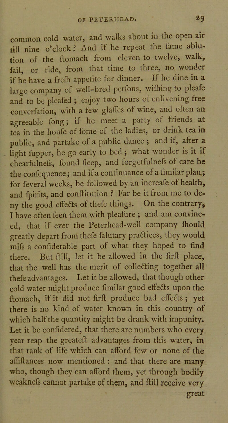 common cold water, and walks about in the open air till nine o’clock ? And if he repeat the fame ablu- tion of the ftomach from eleven to twelve, walk, fail, or ride, from that time to three, no wonder if he have a frefh appetite for dinner. If he dine in a large company of well-bred perfons, wilhing to pleafc and to be pleafed enjoy two hours of enlivening free converfation, with a few glaffes ol wine, and often an agreeable fong; if he meet a party of friends at tea in the houfe of fome of the ladies, or drink tea in public, and partake of a public dance ; and if, after a light fupper, he go early to bed ; what wonder is it if chearfulnefs, found deep, and forgetfulnefs of care be the confequence; and if a continuance of a fimilar plan,; for feveral weeks, be followed by an increafe of health, and fpirits, and conftitution ? Far be it from me to de- ny the good effects of thefe things. On the contrary, I have often feen them with pleafure ; and am convinc- ed, that if ever the Peterhead-well company (hould greatly depart from thefe falutary pra&ices, they would mifs a confiderable part of what they hoped to find there. But ftill, let it be allowed in the firft place, that the well has the merit of colledling together all thefe advantages. Let it be allowed, that though other cold water might produce fimilar good effects upon the ftomach, if it did not firft produce bad effe&s; yet there is no kind of water known in this country of which half the quantity might be drank with impunity. Let it be confidered, that there are numbers who every year reap the greateft advantages from this water, in that rank of life which can afford few or none of the affiftances now mentioned : and that there are many who, though they can afford them, yet through bodily weaknefs cannot partake of them, and ftill receive very great