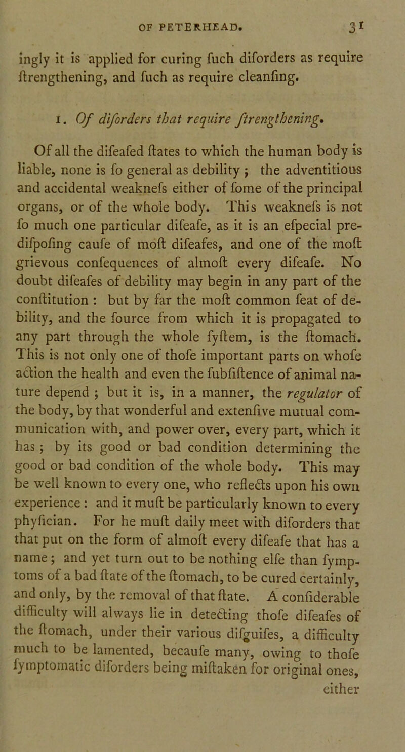 Ingly it is applied for curing fuch diforders as require ftrengthening, and fuch as require cleanfing. i. Of diforders that require ftrengthening. Of all the difeafed dates to which the human body is liable, none is fo general as debility j the adventitious and accidental weaknefs either of fome of the principal organs, or of the whole body. This weaknefs is not fo much one particular difeafe, as it is an efpecial pre- difpofing caufe of mod difeafes, and one of the mod grievous confequences of almod every difeafe. No doubt difeafes of debility may begin in any part of the conditution : but by far the mod common feat of de- bility, and the fource from which it is propagated to any part through the whole fydem, is the domach. This is not only one of thofe important parts on whofe action the health and even the fubfidence of animal na- ture depend ; but it is, in a manner, the regulator of the body, by that wonderful and extenfive mutual com- munication with, and power over, every part, which it has ; by its good or bad condition determining the good or bad condition of the whole body. This may be well known to every one, who refleds upon his own experience : and it mud be particularly known to every phyfician. For he mud daily meet with diforders that that put on the form of almod every difeafe that has a name; and yet turn out to be nothing elfe than fymp- toms of a bad date of the domach, to be cured certainly, and only, by the removal of that date. A confiderable difficulty will always lie in detecting thofe difeafes of the domach, under their various difguifes, a difficulty much to be lamented, becaufe many, owing to thofe Symptomatic diforders being midaken for original ones, either
