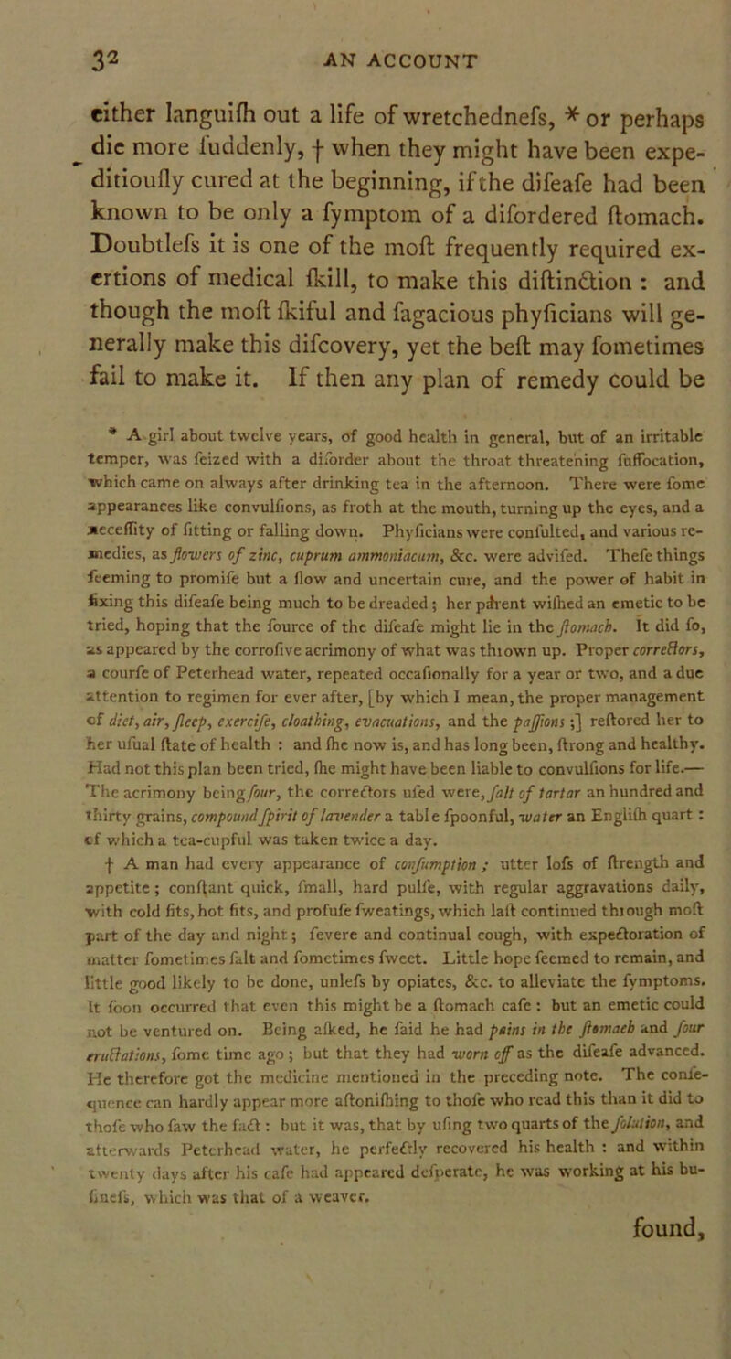 either languifh out a life of wretchednefs, * or perhaps die more luddenly, -j- when they might have been expe- ditioufly cured at the beginning, if the difeafe had been known to be only a fymptom of a difordered flomach. Doubtlefs it is one of the moll frequently required ex- ertions of medical fkill, to make this diftinftion : and though the molt fkiful and fagacious phyficians will ge- nerally make this difcovery, yet the beft may fometimes fail to make it. If then any plan of remedy could be * A girl about twelve years, of good health in general, but of an irritable temper, was feized with a diforder about the throat threatening fuffocation, which came on always after drinking tea in the afternoon. There were fome appearances like convulfions, as froth at the mouth, turning up the eyes, and a xcceffity of fitting or falling down. Phyficians were confulted, and various re- medies, as flowers of zinc, cuprum ammoniac am. See. were advifed. Thefe things feeming to promife but a flow and uncertain cure, and the power of habit in fixing this difeafe being much to be dreaded; her pdrent wilhed an emetic to be tried, hoping that the fource of the difeafe might lie in the flomach. It did fo, as appeared by the corrofive acrimony of what was thiown up. Proper corrcftors, a courfe of Peterhead water, repeated occafionally for a year or two, and a due attention to regimen for ever after, [by which I mean, the proper management of diet, air, fleep, exercife, cloathing, evacuations, and the pajfms;] reftored her to her ufual date of health : and fhe now is, and has long been, ftrong and healthy. Had not this plan been tried, (lie might have been liable to convulfions for life.— The acrimony being four, the correctors ufed wer e,falt of tartar an hundred and thirty grains, compoundfpirit of lavender a table fpoonful, water an Englilh quart: of which a tea-cupful was taken twice a day. f A man had every appearance of confumption ; utter Iofs of ftrength and appetite ; conftant quick, fmall, hard pulfe, with regular aggravations daily, with cold fits, hot fits, and profufe fweatings, which laft continued thiough mod part of the day anil night; fevere and continual cough, with expectoration of matter fometimes fait and fometimes fweet. Little hope feemed to remain, and little good likely to be done, unlefs by opiates, &c. to alleviate the fymptoms. It foon occurred that even this might be a flomach cafe : but an emetic could not be ventured on. Being afked, he faid he had pains in the flomach and four er uft at ions, fome time ago; but that they had worn off as the difeafe advanced. Ide therefore got the medicine mentioned in the preceding note. The confe- quence can hardly appear more aflonifhing to thofe who read this than it did to thofe who faw the fad : but it was, that by ufing two quarts of the folution, and afterwards Peterhead water, he perfectly recovered his health : and within twenty days after his cafe had appeared defperate, he was working at his bu- finefs, which was that of a weaver. found.