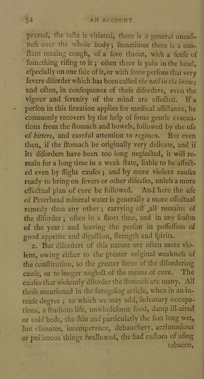 praved, the tafte is vitiated, there is a general uneafi- nefs over the Whole body; fometinies there is a con- ftant teazing cough, of a fore throat, with a fenfe of fomething rifing to it; often there is pain in the head, efpecially on one fide of it, or with fome perfons that very fevere diforder which has been called the nail in the brow; and often, in confequence of thele diforders, even the vigour and ferenity of the mind are affected. If a perfon in this fituation applies for medical affiftance, he commonly recovers by the help of fome gentle evacua- tions from the ftomach and bowels, followed by the ufe of bitters, and careful attention to regimen. But even then, if the ftomach be originally very delicate, and if its diforders have been top long negle&ed, it will re- main for a long time in a weak ftate, liable to be affed- ed even by flight caufes j and by more violent caufes ready to bring on fevers or other difeafes, unlefs a more effectual plan of cure be followed. And here the ufe of Peterhead mineral water is generally a more effectual remedy than any other ; carrying off ,all remains of the diforder ; often in a fhort time, and in any feafon of the year: and leaving the perfon in poffeffion of good appetite and digeftion, ftrength and fpirits. 2. But diforders of this nature lire often more vio- lent, owing either to the greater original weaknefs of the conftitution, to the greater force of the difordering caufe, or to longer negled of the means of cure. The caufes that violently diforder the ftomach are many. All thofe mentioned in the foregoing article, when in an in- tenfe degree ; to which we may add, fedentary occupa- tions, a ftudious life, unwholefome food, damp ill-aired or cold beds, the {kin and particularly the feet long wet, hot climates, intemperance, debauchery, acrimonious or poilonous things fwallowed, the bad cuftom of ufing tobacco,