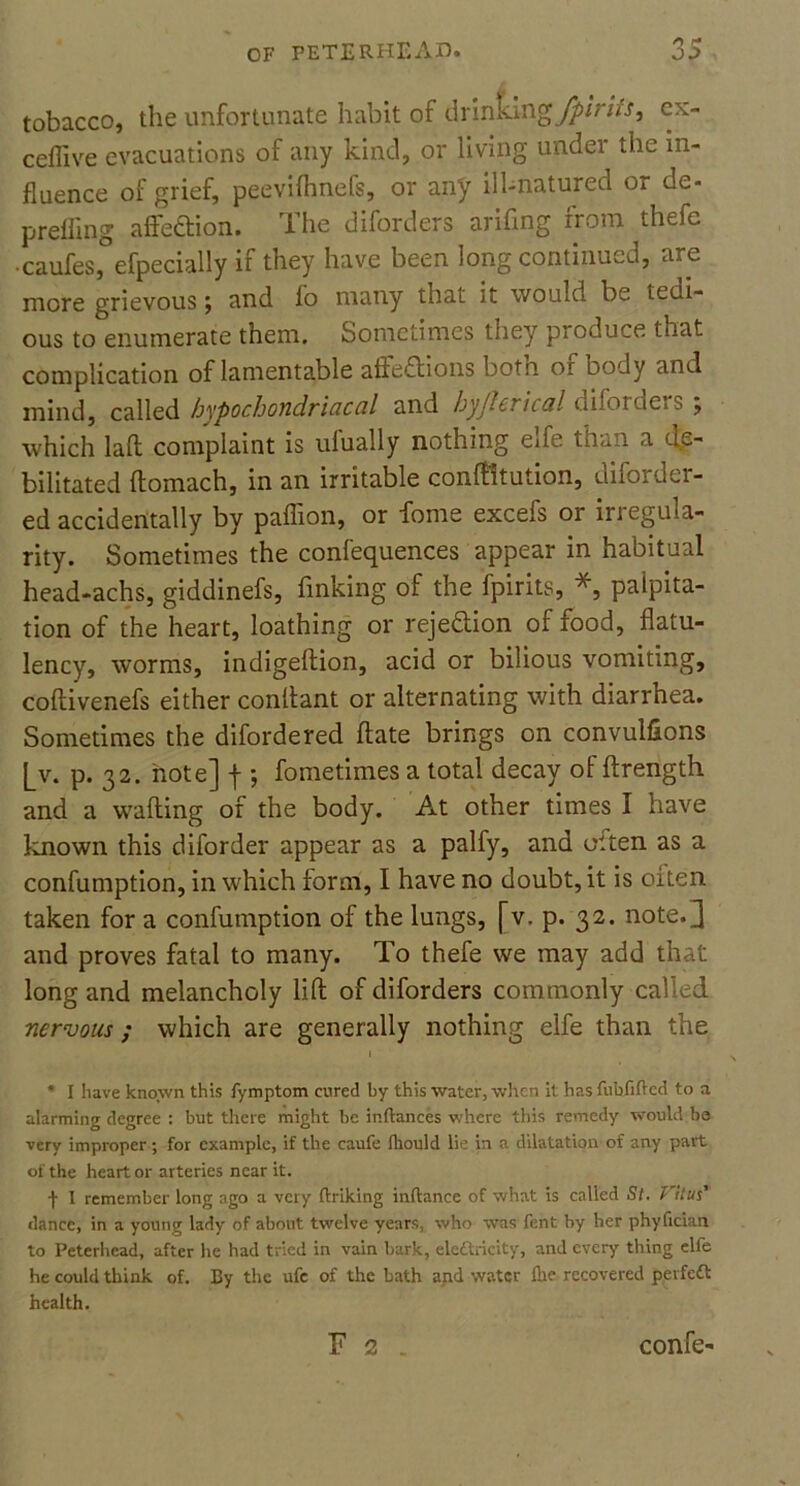 tobacco, the unfortunate habit of drinkingex- ceflive evacuations of any kind, or living undei the in- fluence of grief, peevifhnefs, or any ill-natured oi de- prefling affection. The diforders arifing from thefe • caufes, efpecially if they have been long continued, are more grievous; and fo many that it would be tedi- ous to enumerate them. Sometimes they produce that complication of lamentable aflfeiftions botn or body and mind, called hypochondriacal and byftcricul difof ue>s j which laft complaint is ulually nothing exfe tnan a de- bilitated ftomach, in an irritable conftttution, diforder- ed accidentally by paffion, or dome excefs or irregula- rity. Sometimes the confequences appear in habitual head-achs, giddinefs, finking of the fpirits, *, palpita- tion of the heart, loathing or rejection of rood, flatu- lency, worms, indigeftion, acid or bilious vomiting, coftivenefs either conllant or alternating with diarrhea. Sometimes the difordered ftate brings on convulfions [_v. p. 32. note] f ; fometimes a total decay of ftrength and a wafting of the body. At other times I have known this diforder appear as a palfy, and often as a confumption, in which form, I have no doubt, it is often taken for a confumption of the lungs, [v. p. 32. note.3 and proves fatal to many. To thefe we may add that long and melancholy lift of diforders commonly called nervous ; which are generally nothing elfe than the * I have known this fymptom cured by this water, when it has fuhfifted to a alarming degree : but there might be inftances where this remedy would be very improper; for example, if the caufe fliould lie in a dilatation of any part of the heart or arteries near it. f 1 remember long ago a very finking inftance of what is called St. Vitus' dance, in a young lady of about twelve years, who was fent by her phyfidan to Peterhead, after lie had tried in vain bark, elcilricity, and every thing elfe he could think of. By the ufc of the bath and water Hie recovered peifedt health. F 2 confe-