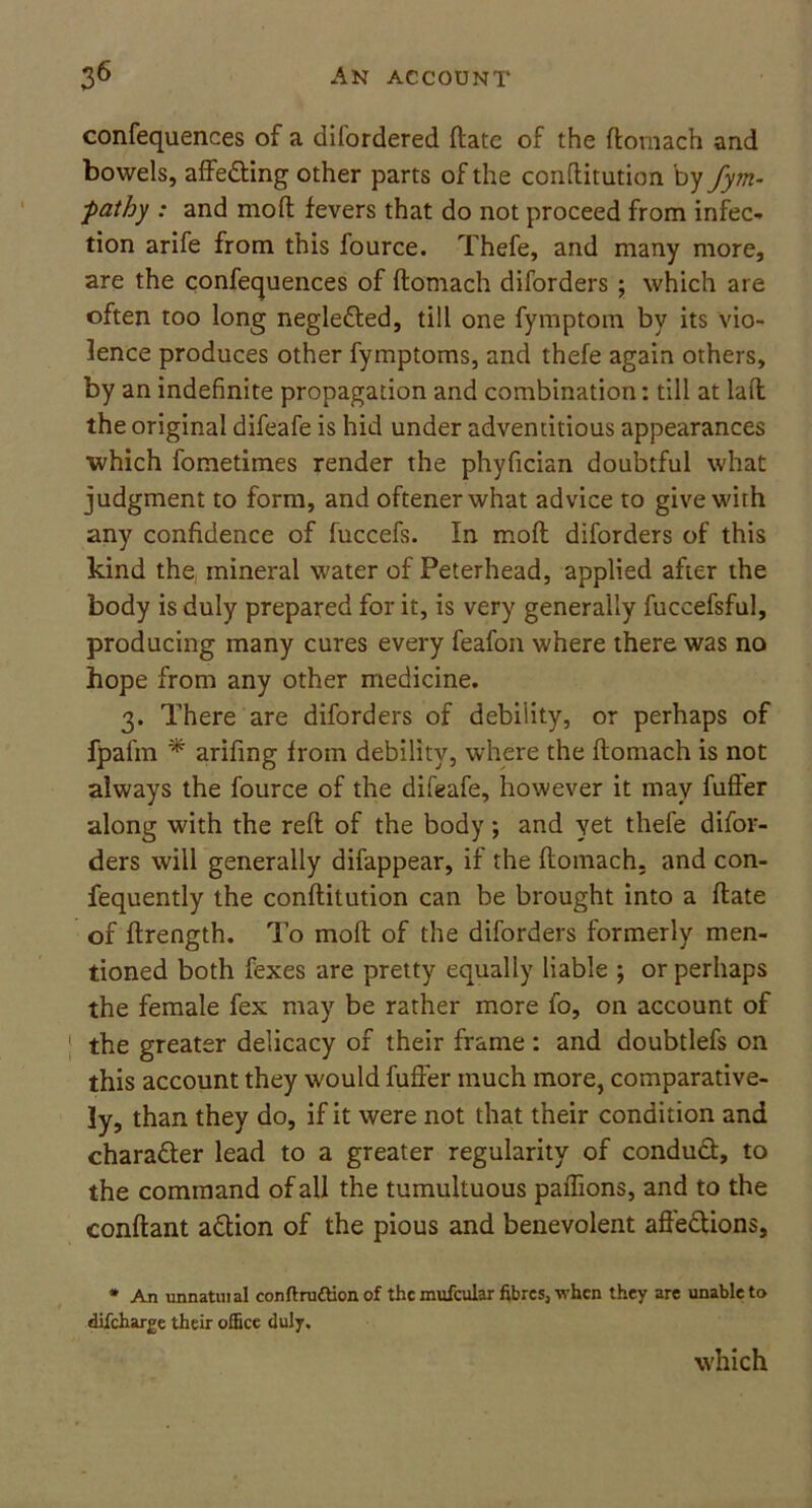 confequences of a difordered ftate of the ftomach and bowels, affedting other parts of the conftitution by fym- ■pathy : and mod fevers that do not proceed from infec- tion arife from this fource. Thefe, and many more, are the confequences of ftomach diforders ; which are often too long negledted, till one fymptom by its vio- lence produces other fymptoms, and thefe again others, by an indefinite propagation and combination: till at laft the original difeafe is hid under adventitious appearances which fometimes render the phyfician doubtful what judgment to form, and oftenerwhat advice to give with any confidence of fuccefs. In moft diforders of this kind the mineral water of Peterhead, applied after the body is duly prepared for it, is very generally fuccefsful, producing many cures every feafon where there was no hope from any other medicine. 3. There are diforders of debility, or perhaps of fpafm * arifing from debility, where the ftomach is not always the fource of the difeafe, however it may fufter along with the reft of the body; and yet thefe difor- ders will generally difappear, if the ftomach, and con- fequently the conftitution can be brought into a ftate of ftrength. To moft of the diforders formerly men- tioned both fexes are pretty equally liable ; or perhaps the female fex may be rather more fo, on account of the greater delicacy of their frame: and doubtlefs on this account they would fufter much more, comparative- ly, than they do, if it were not that their condition and chara&er lead to a greater regularity of conduct, to the command of all the tumultuous paftions, and to the conftant adtion of the pious and benevolent affections, * An unnatuial conftruftion of thcmufcular fibres, when they are unable to difeharge their office duly. which