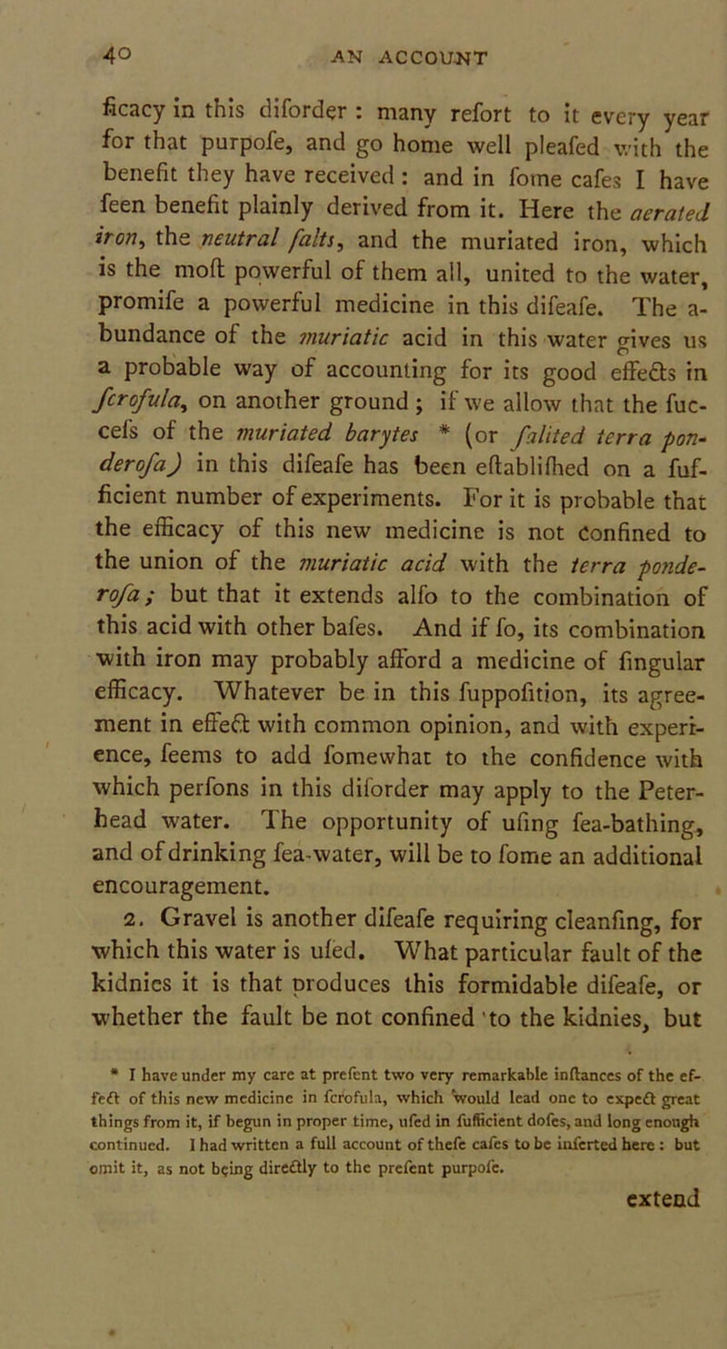 ficacy in this diforder i many rcfort to it every year for that purpofe, and go home well pleafed with the benefit they have received: and in fome cafes I have feen benefit plainly derived from it. Here the aerated iron, the neutral falts, and the muriated iron, which is the mod powerful of them all, united to the water, promife a powerful medicine in this difeafe. The a- bundance of the muriatic acid in this water <rives us \ O a probable way of accounting for its good effe&s in fcrofula, on another ground ; if we allow that the fuc- cefs of the muriated barytes * (or falited terra pon- der of a) in this difeafe has been eftablifiled on a fuf- ficient number of experiments. For it is probable that the efficacy of this new medicine is not Confined to the union of the muriatic acid with the terra ponde- rofa; but that it extends alfo to the combination of this acid with other bafes. And if fo, its combination with iron may probably afford a medicine of fmgular efficacy. Whatever be in this fuppofition, its agree- ment in effeft with common opinion, and with experi- ence, feems to add fomewhat to the confidence with which perfons in this diforder may apply to the Peter- head water. The opportunity of ufing fea-bathing, and of drinking fea-water, will be to fome an additional encouragement. 2. Gravel is another difeafe requiring cleanfing, for which this water is ufed. What particular fault of the kidnics it is that produces this formidable difeafe, or whether the fault be not confined to the kidnies, but * I have under my care at prefent two very remarkable inftances of the ef- fe<ft of this new medicine in fcrofula, which would lead one to expedt great things from it, if begun in proper time, ufed in fufficient dofes, and long enough continued. I had written a full account of thefe cafes to be inferted here : but omit it, as not being diredtly to the prefent purpofe. extend