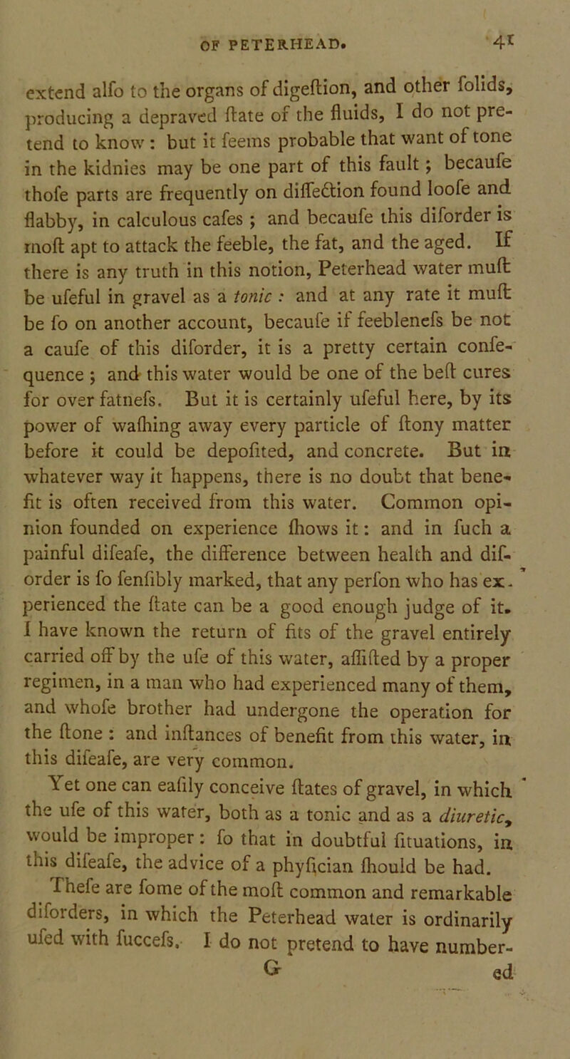 extend alfo to the organs of digeltion, and other folids, producing a depraved ftate of the fluids, I do not pre- tend to know : but it feems probable that want of tone in the kidnies may be one part of this fault; becaufe thofe parts are frequently on difledtion found loofe and flabby, in calculous cafes ; and becaufe this diforder is molt apt to attack the feeble, the fat, and the aged. If there is any truth in this notion, Peterhead water mult be ufeful in gravel as a tonic : and at any rate it mult be fo on another account, becaufe if feeblenefs be not a caufe of this diforder, it is a pretty certain confe- quence ; and this water would be one of the belt cures for over fatnefs. But it is certainly ufeful here, by its power of walhing away every particle of ftony matter before it could be depofited, and concrete. But in whatever way it happens, there is no doubt that bene- fit is often received from this u'ater. Common opi- nion founded on experience Ihows it: and in fuch a painful difeafe, the difference between health and dif- order is fo fenfibly marked, that any perfon who has ex. perienced the ffate can be a good enough judge of it. I have known the return of fits of the gravel entirely carried off by the ufe of this water, aflifted by a proper regimen, in a man who had experienced many of them, and whofe brother had undergone the operation for the ftone : and inllances of benefit from this water, in this difeafe, are very common. \ et one can ealily conceive Hates of gravel, in which the ufe of this water, both as a tonic and as a diuretic, would be improper: fo that in doubtful fituations, in this difeafe, the advice of a phyfician Ihould be had. I hele are fome of the moll common and remarkable diforders, in which the Peterhead water is ordinarily ufed with fuccefs. I do not pretend to have number- ed ed