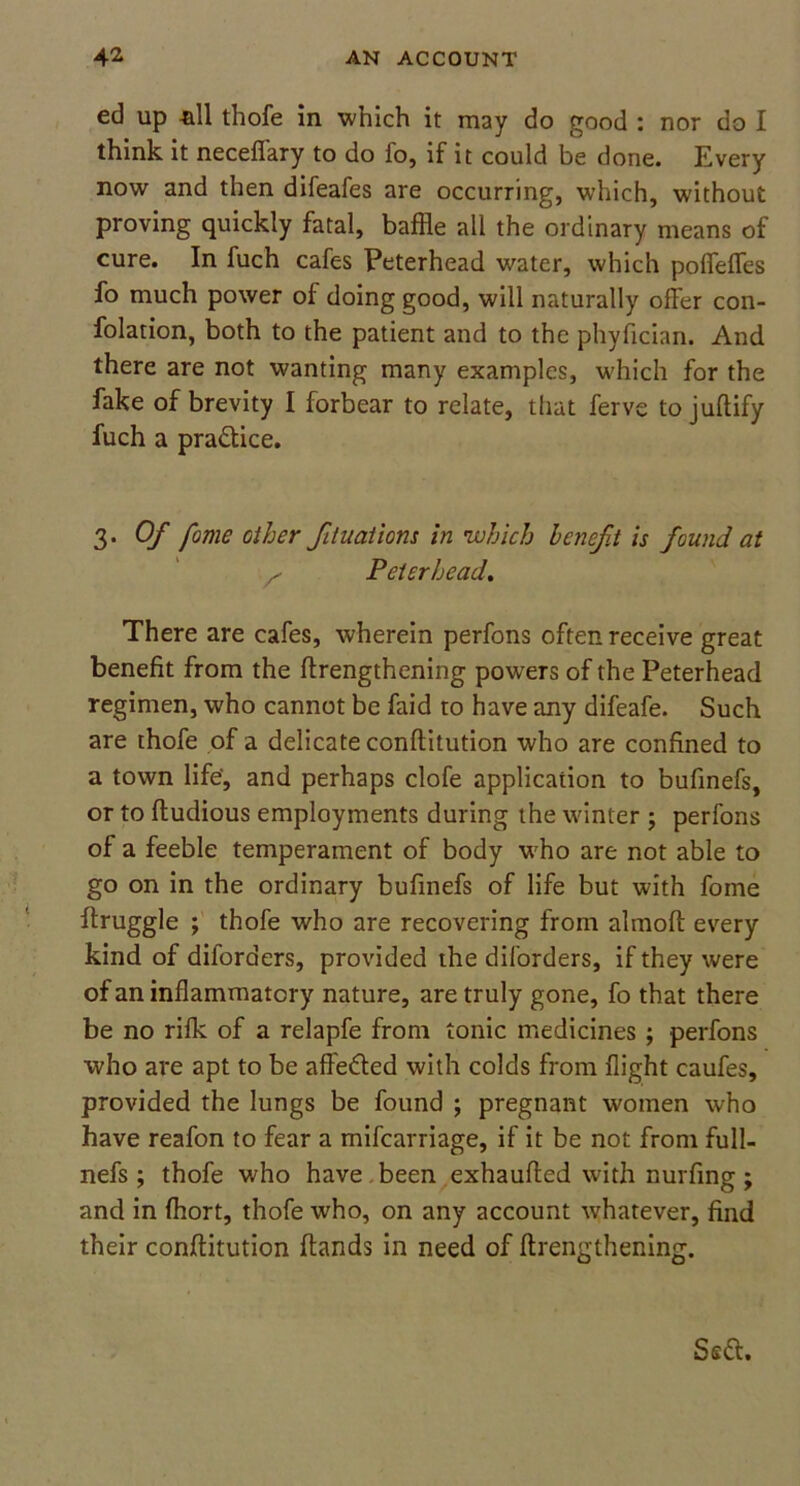 ed up all thofe in which it may do good : nor do I think it neceffary to do fo, if it could be done. Every now and then difeafes are occurring, which, without proving quickly fatal, baffle all the ordinary means of cure. In fuch cafes Peterhead water, which poflefles fo much power of doing good, will naturally offer con- folation, both to the patient and to the phyfician. And there are not wanting many examples, which for the fake of brevity I forbear to relate, that ferve to juftify fuch a practice. 3. Of fome other fituations in which benefit is found at Peterhead. There are cafes, wherein perfons often receive great benefit from the ftrengthening powers of the Peterhead regimen, who cannot be faid to have any difeafe. Such are thofe of a delicate conftitution who are confined to a town life, and perhaps clofe application to bufinefs, or to ftudious employments during the winter ; perfons of a feeble temperament of body who are not able to go on in the ordinary bufinefs of life but with fome ftruggle ; thofe who are recovering from almoft every kind of diforders, provided the diforders, if they were of an inflammatory nature, are truly gone, fo that there be no rifle of a relapfe from tonic medicines ; perfons who are apt to be affe&ed with colds from flight caufes, provided the lungs be found ; pregnant women who have reafon to fear a mifearriage, if it be not from full- nefs ; thofe who have been exhaufled with nurfing; and in fhort, thofe who, on any account whatever, find their conftitution hands in need of ftrengthening.