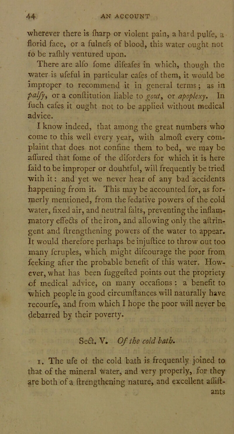 wherever there is (harp or violent pain, a hard pulfe, a florid face, or a fulnefs of blood, this water ought not to be rafhly ventured upon. There are alfo fome difeafes in which, though the water is ufeful in particular cafes of them, it would be improper to recommend it in general terms; as in palfy, or a conftitution liable to gout, or apoplexy. In fuch cafes it ought not to be applied without medical advice. I know indeed, that among the great numbers who come to this well every year, with almoft every com- plaint that does not confine them to bed, we may be allured that fome of the diforders for which it is here faid to be improper or doubtful, will frequently be tried with it: and yet we never hear of any bad accidents happening from it. This may be accounted for, as for- merly mentioned, from thefedative powers of the cold water, fixed air, and neutral falts, preventing the inflam- matory effe&s of the iron, and allowing only the aftrin- gent and flrengthening powers of the water to appear. It would therefore perhaps be injuftice to throw out too many fcruples, which might difcourage the poor from feeking after the probable benefit of this water. How- ever, what has been fuggefled points out the propriety of medical advice, on many occafions : a benefit to which people in good circumftances will naturally have recourfe, and from which I hope the poor will never be debarred by their poverty. Se£t. V. Of the cold bath. i. The ufe of the cold bath is frequently joined to that of the mineral \vater, and very properly, for they are both of a flrengthening nature, and excellent allift- ants