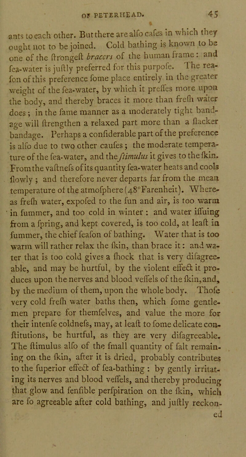 ants to each other. But there are alfo cafes in which they ought not to be joined. Cold bathing is known to be one of the ftrongeft bracers of the human frame : and fea-water is juftly preferred for this purpofe. The rea- fon of this preference fome place entirely in the greater weight of the fea-water, by which it preffes more upon the body, and thereby braces it more than frefii water does; in the fame manner as a moderately tight band- age will ftrengthen a relaxed part more than a flacker bandage. Perhaps a confiderable part of the preference is alfo due to two other caufes; the moderate tempera- ture of the fea-water, and theftimulus it gives to the fkin. From the vaftnefs of its quantity fea-water heats and cools flowly ; and therefore never departs far from the mean temperature of the atmofphere (48°Farenheit). Where- as frefh water, expofed to the fun and air, is too warm in fummer, and too cold in winter : and water iffuing from a fpring, and kept covered, is too cold, at leaft in fummer, the chief feafon of bathing. Water that is too warm will rather relax the fkin, than brace it: and wa- ter that is too cold gives a fhock that is very difagree- able, and may be hurtful, by the violent effect it pro- duces upon the nerves and blood veffels of the fkin,and, by the medium of them, upon the whole body. Thofe very cold frefh water baths then, which fome gentle- men prepare for themfelves, and value the more for their intenfe coldnefs, may, at leaft to fome delicate con- ftitutions, be hurtful, as they are very difagreeable. The ftimulus alfo of the fmall quantity of fait remain- ing on the fkin, after it is dried, probably contributes to the fuperior effeft of fea-bathing : by gently irritat- ing its nerves and blood veffels, and thereby producing that glow and fenfible perfpiration on the lkin, which are fo agreeable after cold bathing, and juftly reckon- ed