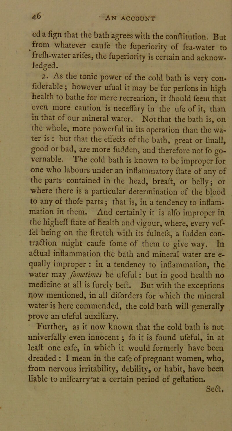 ed a fign that the bath agrees with the conftitution. But from whatever caule the fuperiority of fea-water to frefh-water arifes, the fuperiority is certain and acknow- ledged. 2. As the tonic power of the cold bath is very con- fiderable; however ufual it may be for perfons in high health to bathe for mere recreation, it fhould feem that even more caution is neceflary in the ufe of it, than in that of our mineral water. Not that the bath is, on the whole, more powerful in its operation than the wa- ter is: but that the effects of the bath, great or fmall, good or bad, are more fudden, and therefore not fo go- vernable, T. he cold bath is known to be improper for one who labours under an inflammatory ftate of any of the parts contained in the head, breaft, or belly; or where there is a particular determination of the blood to any of thofe parts; that is, in a tendency to inflam- mation in them. And certainly it is alfo improper in the higheft ftate of health and vigour, where, every vef- fei being on the ftretch with its fulnefs, a fudden con- traction might caufe fome of them to give way. In aCtual inflammation the bath and mineral water are e- qually improper : in a tendency to inflammation, the water may fometimes be ufeful: but in good health no medicine at all is furely beft. But with the exceptions now mentioned, in all diforders for which the mineral water is here commended, the cold bath will generally prove an ufeful auxiliary. Further, as it now known that the cold bath is not univerfally even innocent ; fo it is found ufeful, in at leaf!: one cafe, in which it would formerly have been dreaded : I mean in the cafe of pregnant women, who, from nervous irritability, debility, or habit, have been liable to mifcarry'at a certain period of geftation. Seft.