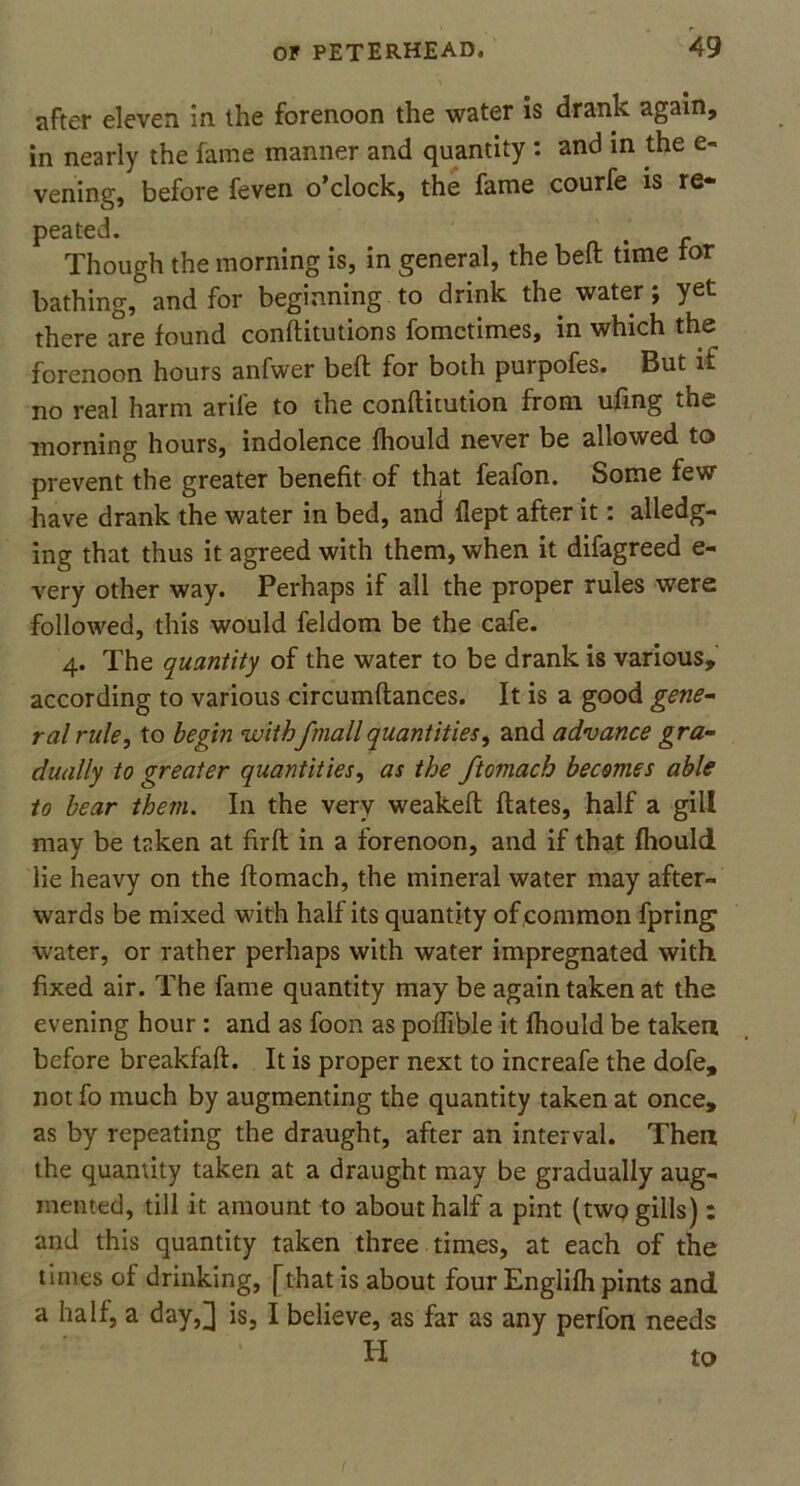 after eleven in the forenoon the water is drank again, in nearly the fame manner and quantity : and in the e- vening, before feven o’clock, the fame courfe is re- peated. Though the morning is, in general, the beft time tor bathing, and for beginning to drink the water j yet there are found conftitutions fometimes, in which the forenoon hours anfwer beft for both purpofes. But if no real harm arile to the conftitution from ufing the morning hours, indolence fhould never be allowed to prevent the greater benefit of that feafon. Some few have drank the water in bed, and flept after it: alledg- ing that thus it agreed with them, when it difagreed e- very other way. Perhaps if all the proper rules were followed, this would feldom be the cafe. 4. The quantity of the water to be drank is various, according to various circumftances. It is a good gene- ral rule, to begin withfmall quantities, and advance gra- dually to greater quantities, as the ftomach becomes able to bear them. In the very weakeft ftates, half a gill may be taken at firft in a forenoon, and if that fhould lie heavy on the ftomach, the mineral water may after- wards be mixed with half its quantity of common fpring water, or rather perhaps with water impregnated with fixed air. The fame quantity may be again taken at the evening hour : and as foon as poffible it fhould be taken before breakfaft. It is proper next to increafe the dofe, not fo much by augmenting the quantity taken at once, as by repeating the draught, after an interval. Then the quantity taken at a draught may be gradually aug- mented, till it amount to about half a pint (two gills) : and this quantity taken three times, at each of the times of drinking, [that is about four Englifh pints and a half, a day,^ is, I believe, as far as any perfon needs
