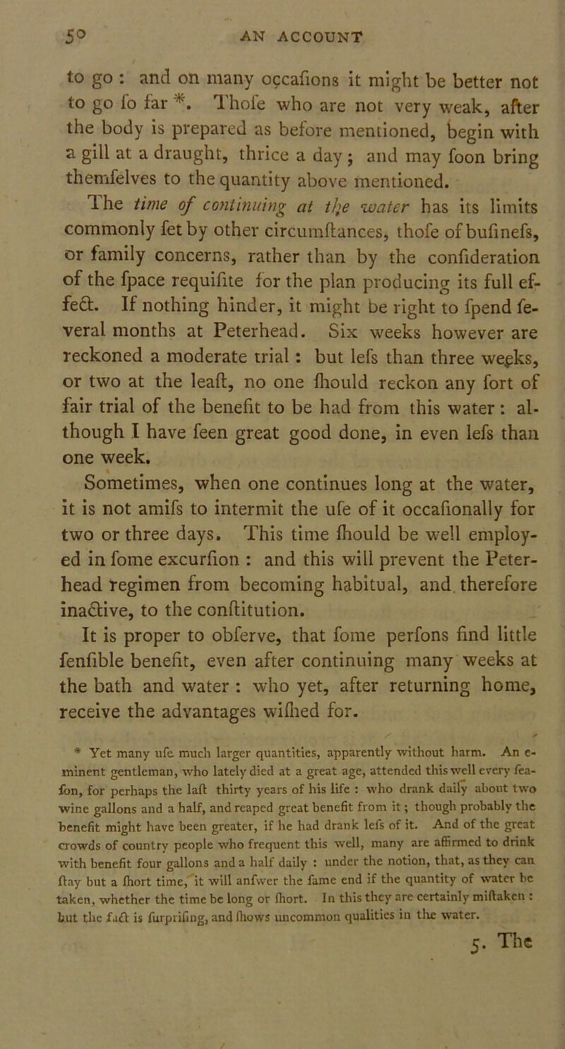 to go : and on many occafions it might be better not to go fo far 1 hole who are not very weak, after the body is prepared as before mentioned, begin with a gill at a draught, thrice a day ; and may foon bring themfelves to the quantity above mentioned. Ihe time of continuing at tlje water has its limits commonly fetby other circumftances, thofe ofbufinefs, or family concerns, rather than by the confideration of the fpace requifite for the plan producing its full ef- fe£t If nothing hinder, it might be right to fpend fe- veral months at Peterhead. Six weeks however are reckoned a moderate trial: but lefs than three we^ks, or two at the leafl, no one fhould reckon any fort of fair trial of the benefit to be had from this water: al- though I have feen great good done, in even lefs than one week. Sometimes, when one continues long at the water, it is not amifs to intermit the ufe of it occafionally for two or three days. This time fhould be well employ- ed in fome excurfion : and this will prevent the Peter- head regimen from becoming habitual, and therefore inactive, to the conflitution. It is proper to obferve, that fome perfons find little fenfible benefit, even after continuing many weeks at the bath and water : who yet, after returning home, receive the advantages wifhed for. * Yet many ufe much larger quantities, apparently without harm. An e- minent gentleman, who lately died at a great age, attended this well every fea- fon, for perhaps the laft: thirty years of his life : who drank daily about two wine gallons and a half, and reaped great benefit from it; though probably the benefit might have been greater, if he had drank lefs of it. And of the great crowds of country people who frequent this well, many are affirmed to drink with benefit four gallons and a half daily : under the notion, that, as they can flay but a Ihort time, it will anfwer the fame end if the quantity of water be taken, whether the time be long or Ihort. In this they are certainly miftaken : hut the fact is furprifing, and (hows uncommon qualities in the water. 5. The
