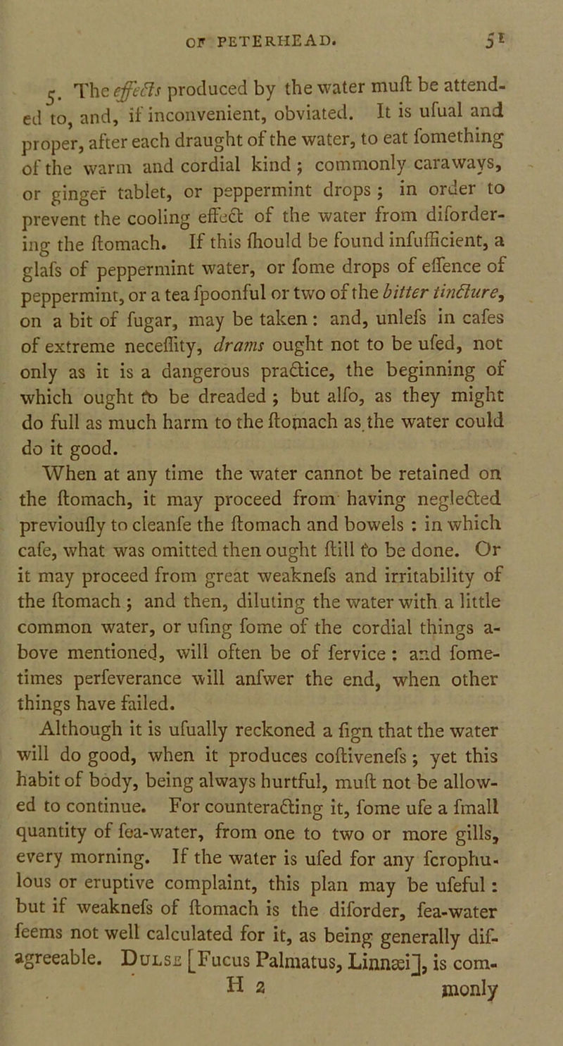 The effeiIs produced by the water muft be attend- ed to, and, if inconvenient, obviated. It is ufual and proper, after each draught of the water, to eat fomething of the warm and cordial kind ; commonly caraways, or ginger tablet, or peppermint drops ; in order to prevent the cooling effeCt of the water from disorder- ing the ftomach. If this fhould be found infufficient, a glafs of peppermint water, or fome drops of efience of peppermint, or a tea fpoonful or two of the bitter tindure, on a bit of fugar, may be taken: and, unlefs in cafes of extreme neceffity, drains ought not to be ufed, not only as it is a dangerous pra&ice, the beginning of which ought to be dreaded ; but alfo, as they might do full as much harm to the ftomach as the water could do it good. When at any time the water cannot be retained on the ftomach, it may proceed from having negleCted previoufly to cleanfe the ftomach and bowels : in which cafe, what was omitted then ought ftill to be done. Or it may proceed from great weaknefs and irritability of the ftomach ; and then, diluting the water with a little common water, or ufing fome of the cordial things a- bove mentioned, will often be of fervice : and fome- times perfeverance will anfwer the end, when other things have failed. Although it is ufually reckoned a fign that the water will do good, when it produces coftivenefs ; yet this habit of body, being always hurtful, muft not be allow- ed to continue. For counteracting it, fome ufe a fmall quantity of fea-water, from one to two or more gills, every morning. If the water is ufed for any fcrophu- lous or eruptive complaint, this plan may be ufeful: but if weaknefs of ftomach is the diforder, fea-water feems not well calculated for it, as being generally dis- agreeable. Dulse [Fucus Palmatus, Linnsei], is com- Id 2 jnonly