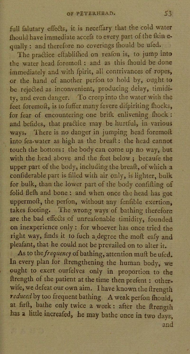full falutary effefts, it is necefiary that the cold water fhould have immediate accefs to every part of the fkin e- qually : and therefore no coverings Ihould be uled. The practice edabiifhed on reafon is, to jump into the water head fore mod : and as this ihould be done immediately and with fpirit, all contrivances of ropes, or the hand of another perfon to hold by, ought to be rejected as inconvenient, producing delay, timidi- ty, and even danger. To creep into the water with the feet foremoft, is to fuffer many fevere difpiriting (hocks, for fear of encountering one brifk enlivening fhock : and befides, that pra&ice may be hurtful, in various ways. There is no danger in jumping head foremoft: into fea-water as high as the bread: the head cannot touch the bottom: the body can come up no way, but with the head above and the feet below ; becaufe the upper part of the body, including the bread, of which a condderable part is filled with air only, is lighter, bulk for bulk, than the lower part of the body confiding of folid defh and bone : and when once the head has got uppermod, the perfon, without any fendble exertion, takes footing. The wrong ways of bathing therefore are the bad effects of unreafonable timidity, founded on inexperience only : for whoever has once tried the light way, finds it to fuch a degree the mod eafy and pleafant, that he could not be prevailed on to alter it. As to th tfrequency of bathing, attention mud be ufed. In every plan for drengthening the human body, we ought to exert ourfelves only in proportion to the drength of the patient at the time then prefent: other- wife, we defeat our own aim. I have known the drength reduced by too frequent bathing A weak perfon fhould, at fird, bathe only twice a week: after the drength has a little increafed, he may bathe once in two days, and