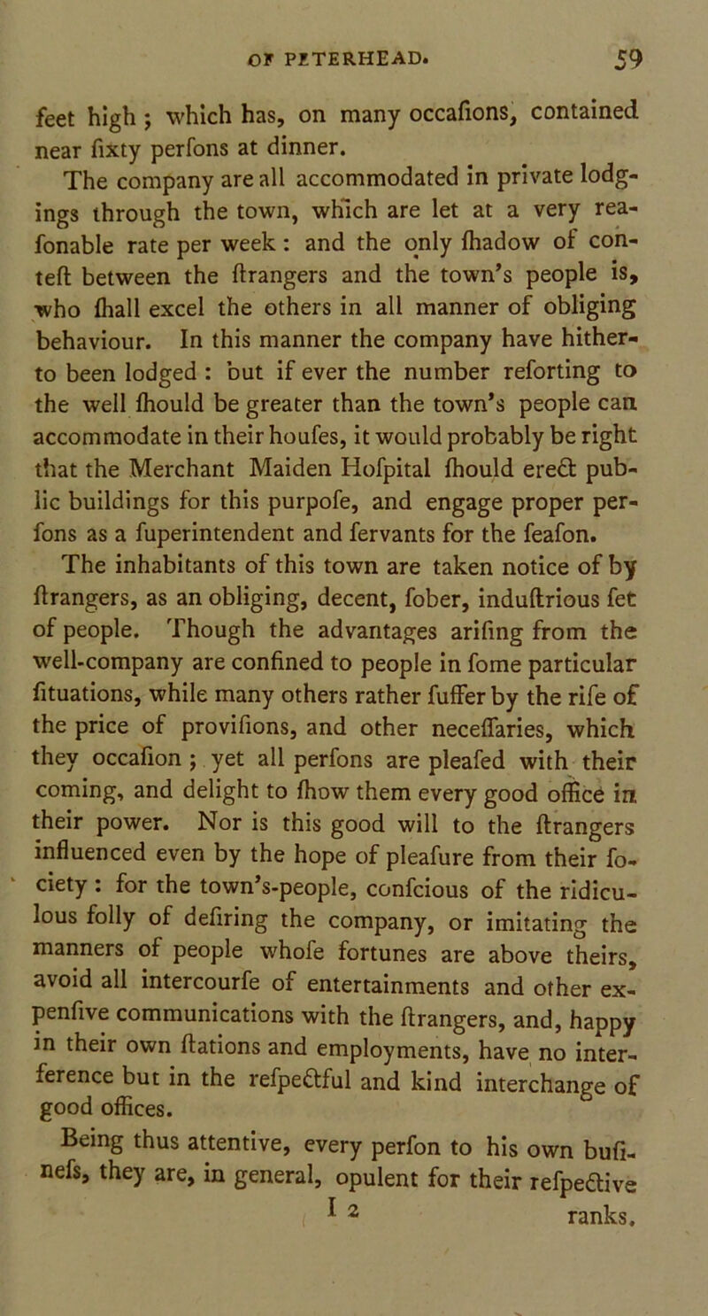 feet high ; which has, on many occafions, contained near fixty perfons at dinner. The company are all accommodated in private lodg- ings through the town, which are let at a very rea- fonable rate per week : and the only fhadow of con- teft between the Grangers and the town’s people is, who fhall excel the others in all manner of obliging behaviour. In this manner the company have hither- to been lodged : but if ever the number reforting to the well fhould be greater than the town’s people can accommodate in their houfes, it would probably be right that the Merchant Maiden Iiofpital fhould eredt pub- lic buildings for this purpofe, and engage proper per- fons as a fuperintendent and fervants for the feafon. The inhabitants of this town are taken notice of by Grangers, as an obliging, decent, fober, induftrious fet of people. Though the advantages arifing from the well-company are confined to people in fome particular fituations, while many others rather fuffer by the rife of the price of provifions, and other neceflaries, which they occafion ; yet all perfons are pleafed with their coming, and delight to (how them every good office in their power. Nor is this good will to the ftrangers influenced even by the hope of pleafure from their fo- ciety : for the town’s-people, confcious of the ridicu- lous folly of defiring the company, or imitating the manners of people whofe fortunes are above theirs, avoid all intercourfe of entertainments and other ex- penfive communications with the ftrangers, and, happy in their own ftations and employments, have no inter- ference but in the refpeftful and kind interchange of good offices. Being thus attentive, every perfon to his own bufi- nefs, they are, in general, opulent for their refpeftive I J 2 ranks.