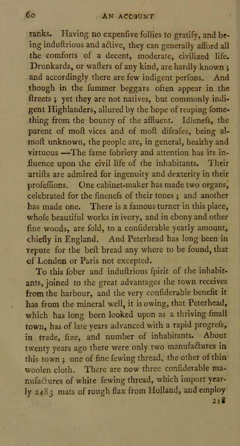 ranks. Having no expenfive follies to gratify, and be- ing induftrious and aClive, they can generally afford all the comforts of a decent, moderate, civilized life. Drunkards, or waiters of any kind, are hardly known ; and accordingly there are few indigent perfons. And though in the fummer beggars often appear in the ftreets ; yet they are not natives, but commonly indi- gent Highlanders, allured by the hope of reaping fome- thing from the bounty of the affluent. Idlenefs, the parent of molt vices and of molt difeafes, being al- moft unknown, the people are, in general, healthy and virtuous —The fame fobriety and attention has its in- fluence upon the civil life of the inhabitants. Their artifts are admired for ingenuity and dexterity in their profefflons. One cabinet-maker has made two organs, celebrated for the finenefs of their tones; and another has made one. There is a famous turner in this place, whofe beautiful works in ivory, and in ebony and other fine woods, are fold, to a confiderable yearly amount, chiefly in England. And Peterhead has long been in repute for the bcft bread any where to be found, that of London or Paris not excepted. To this fober and induftrious fpirit of the inhabit- ants, joined to the great advantages the town receives from the harbour, and the very confiderable benefit it has from the mineral well, it isowing, that Peterhead, which has long been looked upon as a thriving fmall town, has of late years advanced with a rapid progrefs, in trade, fize, and number of inhabitants. About twenty years ago there were only two manufactures in this town ; one of fine fewing thread, the other of thin woolen cloth. There are now three confiderable ma- nufactures of white fewing thread, which import year- ly 2483 mats of rough flax from Holland, and employ