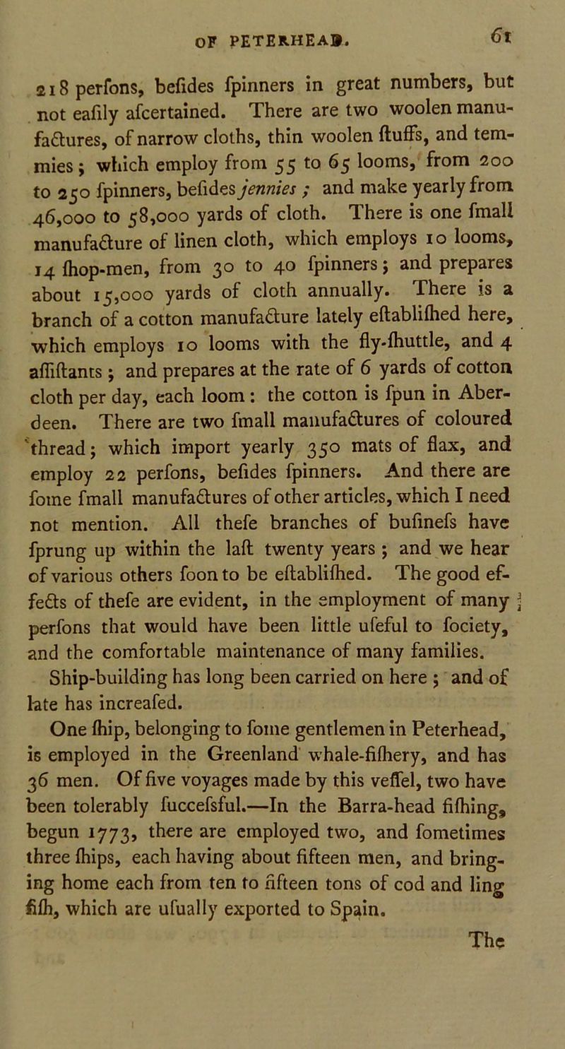 218 perfons, befides fpinners in great numbers, but not eafily afcertained. There are two woolen manu- factures, of narrow cloths, thin woolen fluffs, and tem- mies; which employ from 55 to 65 looms, from 200 to 250 fpinners, befides jennies ; and make yearly from 46,000 to 58,000 yards of cloth. There is one fmali manufacture of linen cloth, which employs 10 looms, 14 (hop-men, from 30 to 40 fpinners ; and prepares about 15,000 yards of cloth annually. There is a branch of a cotton manufacture lately eftablilhed here, which employs 10 looms with the fly-(huttle, and 4 affiftants ; and prepares at the rate of 6 yards of cotton cloth per day, each loom : the cotton is fpun in Aber- deen. There are two fmali manufactures of coloured thread; which import yearly 350 mats of flax, and employ 22 perfons, befides fpinners. And there are fome fmali manufactures of other articles, which I need not mention. All thefe branches of bufmefs have fprung up within the lad twenty years ; and we hear of various others foon to be ellabliftied. The good ef- fects of thefe are evident, in the employment of many j perfons that would have been little ufeful to fociety, and the comfortable maintenance of many families. Ship-building has long been carried on here ; and o£ late has increafed. One (hip, belonging to fome gentlemen in Peterhead, is employed in the Greenland whale-fifliery, and has 36 men. Of five voyages made by this veffel, two have been tolerably fuccefsful.—In the Barra-head filhing, begun 1773, there are employed two, and fometimes three (hips, each having about fifteen men, and bring- ing home each from ten to fifteen tons of cod and ling fi(h, which are ufually exported to Spain.
