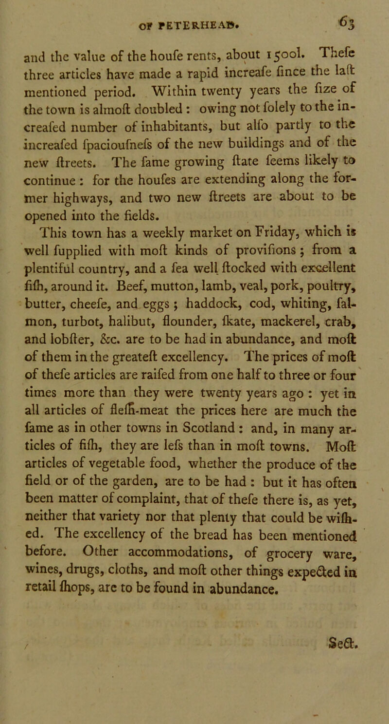 and the value of the houfe rents, about 1500I. Thefe three articles have made a rapid increafe fince the lalfc mentioned period. Within twenty years the fize of the town is ahnoft doubled : owing not folely to the in- creafed number of inhabitants, but alio partly to the increafed fpacioufnefs of the new buildings and of the new ftreets. The fame growing (late feems likely to continue : for the houfes are extending along the for- mer highways, and two new ftreets are about to be opened into the fields. This town has a weekly market on Friday, which is well fupplied with moft kinds of provifions ; from a plentiful country, and a fea well ftocked with excellent filh, around it. Beef, mutton, lamb, veal, pork, poultry, butter, cheefe, and eggs; haddock, cod, whiting, fal- mon, turbot, halibut, flounder, fkate, mackerel, crab, and iobfter, &c. are to be had in abundance, and moft of them in the greateflt excellency. The prices of moft of thefe articles are raifed from one half to three or four times more than they were twenty years ago : yet in all articles of flefn-meat the prices here are much the fame as in other towns in Scotland: and, in many ar- ticles of filh, they are lefs than in moft towns. Moft articles of vegetable food, whether the produce of the field or of the garden, are to be had : but it has often been matter of complaint, that of thefe there is, as yet, neither that variety nor that plenty that could be wilh- ed. The excellency of the bread has been mentioned before. Other accommodations, of grocery ware, wines, drugs, cloths, and moft other things expe&ed in retail {hops, arc to be found in abundance. 3 eft.