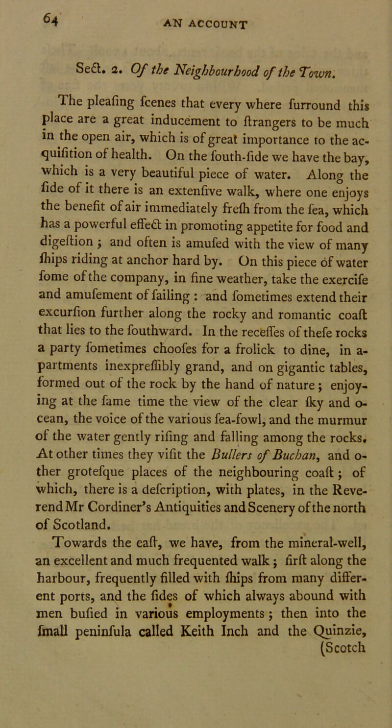 Se£l. 2. Of the Neighbourhood of the Town. The pleafing fcenes that every where furround this place are a great inducement to Grangers to be much in the open air, which is of great importance to the ac- quifition of health. On the fouth-fide we have the bay, which is a very beautiful piece of water. Along the fide of it there is an extenfive walk, where one enjoys the benefit of air immediately frefh from the fea, which has a powerful effed in promoting appetite for food and digeftion j and often is amufed with the view of many fhips riding at anchor hard by. On this piece of water fome of the company, in fine weather, take the exercife and amufement of failing : and fometimes extend their excurfion further along the rocky and romantic coaft that lies to the fouthward. In the recedes of thefe rocks a party fometimes choofes for a frolick to dine, in a- partments inexpreffibly grand, and on gigantic tables, formed out of the rock by the hand of nature; enjoy- ing at the fame time the view of the clear Iky and o- cean, the voice of the various fea-fowl, and the murmur of the water gently rifing and falling among the rocks. At other times they vifit the Bullers of Buchan, and o- ther grotefque places of the neighbouring coaft:; of which, there is a defcription, with plates, in the Reve- rend Mr Cordiner’s Antiquities and Scenery of the north of Scotland. Towards the eaft, we have, from the mineral-well, an excellent and much frequented walk j firft along the harbour, frequently filled with fhips from many differ- ent ports, and the Tides of which always abound with men bufied in various employments; then into the fmall peninfula called Keith Inch and the Quinzie, (Scotch