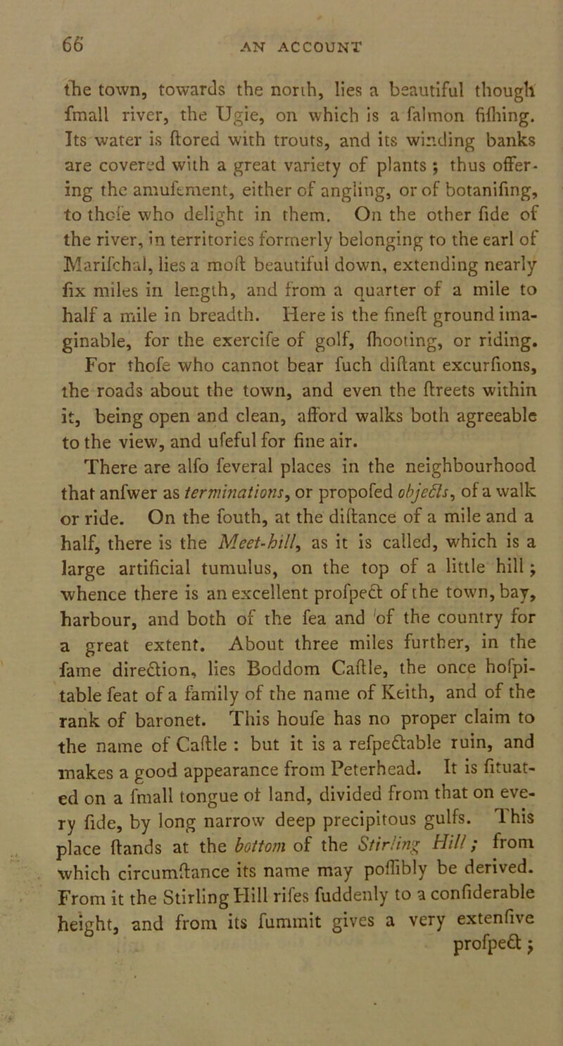 the town, towards the north, lies a beautiful though fmall river, the Ugie, oil which is a falmon (filling. Its water is ftored with trouts, and its winding banks are covered with a great variety of plants ; thus offer- ing the amuferaent, either of angling, or of botanifmg, to thofe who delight in them. On the other fide of the river, in territories formerly belonging to the earl of Marifchal, lies a mod: beautiful down, extending nearly fix miles in length, and from a quarter of a mile to half a mile in breadth. Here is the fined ground ima- ginable, for the exercife of golf, (hooting, or riding. For thofe who cannot bear fuch diftant excurfions, the roads about the town, and even the flreets within it, being open and clean, afford walks both agreeable to the view, and ufeful for fine air. There are alfo feveral places in the neighbourhood that anfwer as terminations, or propofed objects, of a walk or ride. On the fouth, at the diffance of a mile and a half, there is the Meet-hill, as it is called, which is a large artificial tumulus, on the top of a little hill; whence there is an excellent profpedt of the town, bay, harbour, and both of the fea and 'of the country for a great extent. About three miles further, in the fame direction, lies Boddom Caftle, the once hofpi- table feat of a family of the name of Keith, and of the rank of baronet. This houfe has no proper claim to the name of Caftle : but it is a refpeftable ruin, and makes a good appearance from Peterhead. It is fituat- ed on a fmall tongue ot land, divided from that on eve- ry fide, by long narrow deep precipitous gulfs. 1 his place ftands at the bottom of the Stirling Hill; from which circumftance its name may poflibly be derived. From it the Stirling Hill rifes fuddenly to a confiderable height, and from its fummit gives a very extenfive profpedt $