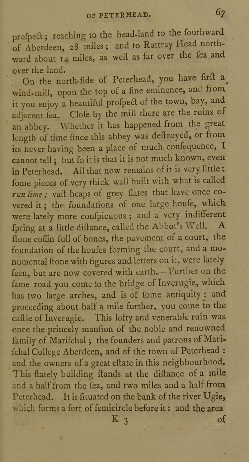 profpect; reaching to the head-land to the fouthward _ of Aberdeen, 28 miles; and to Rattray Head north- ward about 14 miles, as well as far over the fea and over the land. On the north-fide of Peterhead, you have firft wind-mill, upon the top of a fine eminence, and from it you enjoy a beautiful profpect of the town, bay, and adjacent fea. Clofe by the mill there are the ruins of an abbey. Whether it has happened fiom the great length of time fince this abbey was deftroyed, 01 from its never having been a place of much confequence, I cannot tell; but fo it is that it is not much known, even in Peterhead. All that now remains of it is very little. fome pieces of very thick wall built with what is called run lime; vail heaps of grey Hates that have once co- vered it; the foundations of one large houfe, which, were lately more confpicuous; and a very indifferent fpring at a little diflance, called the Abbot’s Well. A flone coffin full of bones, the pavement of a court, the foundation of the houfes forming the court, and a mo- numental flone with figures and letters on it, were lately feen, but are now covered with earth. Further on the fame road you come to the bridge of Inverugie, which has two large arches, and is of lome antiquity : and proceeding about half a mile further, you come to the caflle of Inverugie. Phis lofty and venerable ruin was once the princely manfion of the noble and renowned family of Marifchal; the founders and patrons of Mari- fchal College Aberdeen, and of the town of Peterhead : and the owners of a great eflate in this neighbourhood. This flately building (lands at the diflance of a mile and a half from the fea, and two miles and a half from Peterhead. It is fituated on the bank of the river Ugie, which forms a fort of femicircle before it; and the area K 3 of
