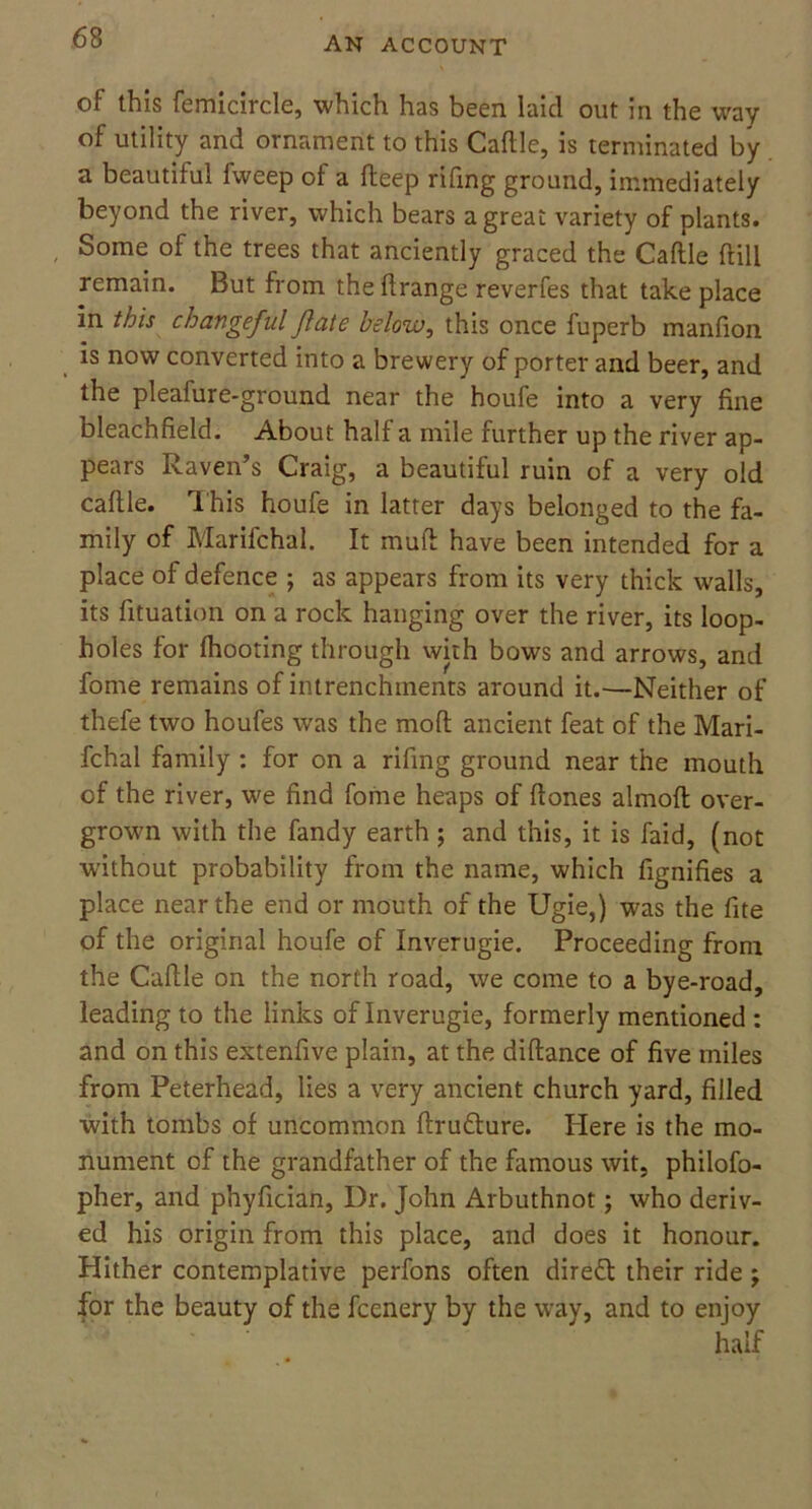 of this femicircle, which has been laid out in the way of utility and ornament to this Cattle, is terminated by a beautiful fweep of a fteep rifing ground, immediately beyond the river, which bears a great variety of plants. , Some of the trees that anciently graced the Cattle ftill remain. But from the ttrange reverfes that take place in this changeful flate below, this once fuperb manfion is now converted into a brewery of porter and beer, and the pleafure-ground near the houfe into a very fine bleachfield. About half a mile further up the river ap- pears Raven’s Craig, a beautiful ruin of a very old cattle. This houfe in latter days belonged to the fa- mily of Marifchal. It mutt have been intended for a place of defence ; as appears from its very thick walls, its fituation on a rock hanging over the river, its loop- holes for fhooting through with bows and arrows, and forne remains of intrenchments around it.—Neither of thefe two houfes was the mod ancient feat of the Mari- fchal family : for on a rifing ground near the mouth of the river, we find fome heaps of ftones almott over- grown with the fandy earth; and this, it is faid, (not without probability from the name, which fignifies a place near the end or mouth of the Ugie,) was the fite of the original houfe of Inverugie. Proceeding from the Cattle on the north road, we come to a bye-road, leading to the links of Inverugie, formerly mentioned : and on this extenfive plain, at the diftance of five miles from Peterhead, lies a very ancient church yard, filled with tombs of uncommon ttru&ure. Here is the mo- nument of the grandfather of the famous wit, philofo- pher, and phyfician, Dr. John Arbuthnot; who deriv- ed his origin from this place, and does it honour. Hither contemplative perfons often direct their ride j for the beauty of the fccnery by the way, and to enjoy half
