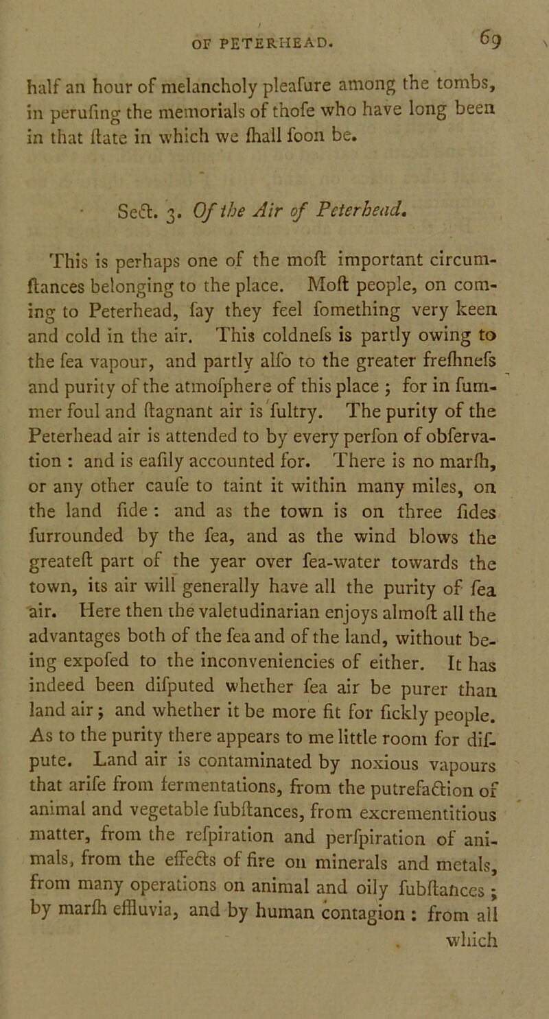 half an hour of melancholy pleafure among the tombs, in perufing the memorials of thofe who have long been in that ftate in which we fhall foon be. SeCt. 3. Of the Air of Peterhead. This is perhaps one of the mod important circum- ftances belonging to the place. Moft people, on com- ing to Peterhead, fay they feel fomething very keen and cold in the air. This coldnefs is partly owing to the fea vapour, and partly alfo to the greater frefhnefs and purity of the atmofphere of this place ; for in fum- mer foul and flagnant air is fultry. The purity of the Peterhead air is attended to by every perfon of obferva- tion : and is eafily accounted for. There is no marfh, or any other caufe to taint it within many miles, on the land fide : and as the town is on three Tides furrounded by the fea, and as the wind blows the greateft part of the year over fea-water towards the town, its air will generally have all the purity of fea air. Here then the valetudinarian enjoys almofl all the advantages both of the fea and of the land, without be- ing expofed to the inconveniencies of either. It has indeed been difputed whether fea air be purer than land air; and whether it be more fit for fickly people. As to the purity there appears to me little room for dis- pute. Land air is contaminated by noxious vapours that arife from fermentations, from the putrefaction of animal and vegetable fubfiances, from excrementitious matter, from the refpiration and perfpiration of ani- mals, from the effedts of fire 011 minerals and metals, from many operations on animal and oily fubflances ; by marfh effluvia, and by human contagion : from all which