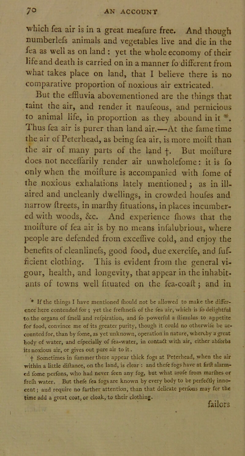 which fea air is in a great meafure free. And though numberlefs animals and vegetables live and die in the iea as well as on land : yet the whole economy of their life and death is carried on in a manner fo different from what takes place on land, that I believe there is no comparative proportion of noxious air extricated. But the effluvia abovementioned are the things that taint the air, and render it naufeous, and pernicious to animal life, in proportion as they abound in it *. Thus fea air is purer than land air.—At the fame time the air of Peterhead, as being fea air, is more moift than the air of many parts of the land f. But moifture does not necefl'arily render air unwholefome: it is fo only when the moifture is accompanied with fome of the noxious exhalations lately mentioned ; as in ill- aired and uncleanly dwellings, in crowded houfes and narrow ftreets, in marfhy fituations, in places incumber- ed with woods, &c. And experience (hows that the moifture of fea air is by no means infalubrious, where people are defended from exceflive cold, and enjoy the benefits of cleanlinefs, good food, due exercife, and fuf- ficient clothing. This is evident from the general vi- gour, health, and longevity, that appear in the inhabit- ants of towns well fituated on the fea-coaft ; and in * If the things I have mentioned fhould not be allowed to make the differ- ence here contended for ; yet the frefhncfs of the fea air, which is fo delightful to the organs of fmell and refpiration, and fo powerful a ftimulus to appetite for food, convince me of its greater purity, though it could no otherwife be ac- counted for, than by fome, as yet unknown, operation in nature, whereby a great body of water, and efpecially of fea-water, in contact with air, either abforbs its noxious air, or gives out pure air to it. f Sometimes in fummerthere appear thick fogs at Peterhead, when the air within a little diftance, on the land, is clear : and thefe fogs have at firft alarm- ed fome perfons, who had never feen any fog, but what arofe from marfhes or frefh water. But thefe fea fogs are known by every body to be perfectly inno- cent ; and require no farther attention, than that delicate perfons may for the time add a great coat, or cloak, to their clothing. failors