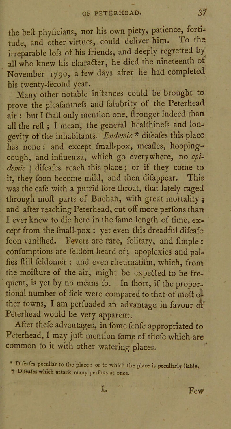 the beft phyficians, nor his own piety, patience, forti- tude, and other virtues, could deliver him. To the irreparable lofs of his friends, and deeply regretted by all who knew his charafter, he died the nineteenth of November 1790, a few days after he had completed his twenty-fecond year. Many other notable indances could be brought to prove the pleafantnefs and falubrity of the Peterhead air : but I (hall only mention one, ftronger indeed than all the reft ; I mean, the general healthinefs and lon- gevity of the inhabitants. Endemic * difeafes this place has none : and except fmall-pox, meafies, hooping- cough, and influenza, which go everywhere, no epi- demic f difeafes reach this place ; or if they come to it, they foon become mild, and then difappear. This was the cafe with a putrid fore throat, that lately raged through mod parts of Buchan, with great mortality ; and after reaching Peterhead, cut off more perfons than I ever knew to die here in the fame length of time, ex- cept from the fmall-pox : yet even this dreadful difeafe foon vanifhed. Fevers are rare, folitary, and fimple: confumptions are feldom heard of; apoplexies and pal- fies ftill feldomer : and even rheumatifm, which, from the moifture of the air, might be expe&ed to be fre- quent, is yet by no means fo. In fliort, if the propor- tional number of Tick were compared to that of moft o- ther towns, I am perfuaded an advantage in favour 01 Peterhead would be very apparent. After thefe advantages, in fome fenfe appropriated to Peterhead, I may juft mention fome of thofe which are common to it with other watering places. * Difeafes peculiar to the place : or to which the place is peculiarly liable, t Difeafes which attack many perfons at once. L Few