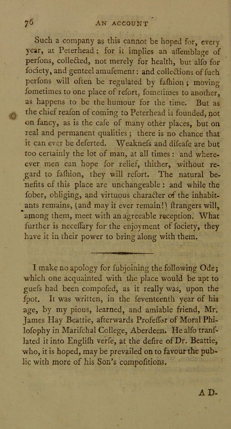 Such a company as this cannot be hoped for, every year, at Peterhead : for it implies an alfemblage of perfons, collected, not merely for health, but alfo for fociety, and genteel amufement: and collections of fuch perfons will often be regulated by fafhion ; moving fometimes to one place of refort, fometimes to another, as happens to be the humour for the time. But as q the chief reafon of coming to Peterhead is founded, not on fancy, as is the cafe of many other places, but on real and permanent qualities; there is no chance that it can ever be deferted. Weaknefs and difeafe are but too certainly the lot of man, at all times: and where- ever men can hope for relief, thither, without re- gard to fafhion, they will refort. The natural be- nefits of this place are unchangeable : and while the fober, obliging, and virtuous character of the inhabit- ants remains, ^and may it ever remain!) ftrangers will, among them, meet with an agreeable reception. What further is neceffary for the enjoyment of fociety, they have it in their power to bring along with them. I make no apology for fubjoining the following Ode; which one acquainted with the place would be apt to guefs had been compofed, as it really was, upon the fpot. It was written, in the feventeenth year of his age, by my pious, learned, and amiable friend, Mr. James Hay Beattie, afterwards Profefibr of Moral Phi- lofophy in Marifchal College, Aberdeen. He alfo tranf- lated it into Englifh verfe, at the defire of Dr. Beattie, who, it is hoped, may be prevailed on to favour the pub- lic with more of his Son’s compofitions. AD-
