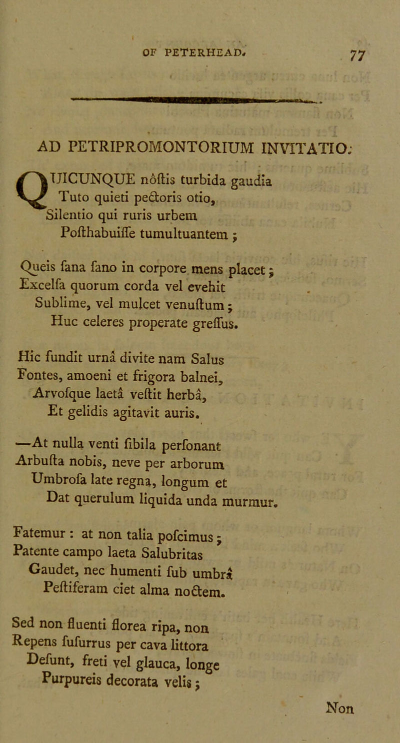 I 77 OF PETERHEAD* AD PETRIPROMONTORIUM INVITATIO; QUICUNQUE noftis turbida gaudla Tuto quieti pe&oris otio, Silentio qui ruris urbem Pofthabuiffe tumultuantem; Queis fana fano in corpore mens placet j Excelfa quorum corda vel evehit Sublime, vel muicet venuftum ; Hue celeres properate grefius. Hie fundit urna divite nam Salus Fontes, amoeni et frigora balnei, Arvofque laetd veftit herba, Et gelidis agitavit auris. *—At nulla venti fibila perfonant Arbufta nobis, neve per arborum Umbrofa late regna, longum et Dat querulum liquida unda murmur. Fatemur : at non talia pofeimus j Patente campo laeta Salubritas Gaudet, nee humenti fub umbra Peftiferam ciet alma noftem. Sed non fluenti florea ripa, non Repens fufurrus per cava littora Defunt, freti yel glauca, longe Purpureis decorata velis 5 Non