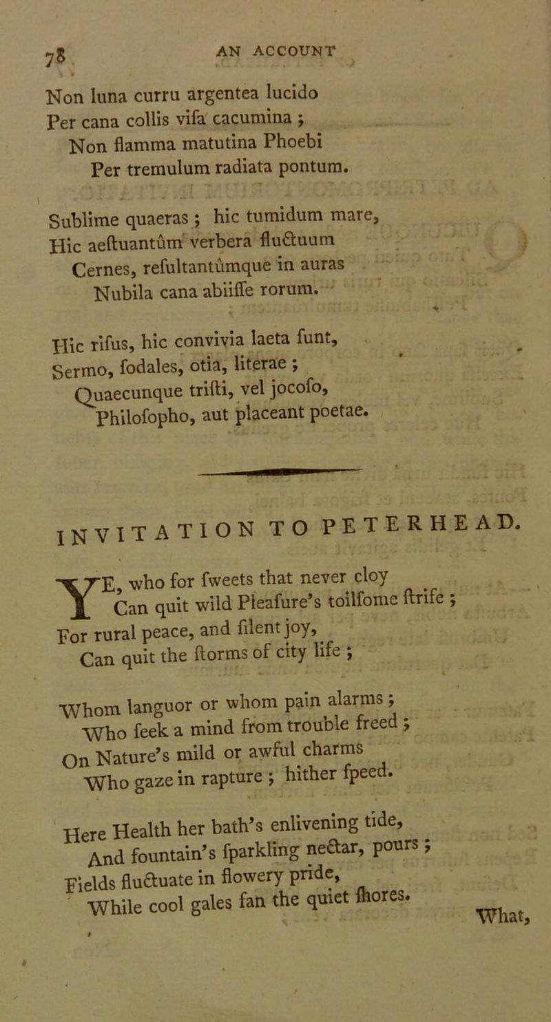 75 Non luna curru argentea lucido Per cana collis vifa cacumina ; Non flamma matutina Phoebi Per tremulum radiata pontum. Sublime quaeras; hie tumidum mare. Hie aeftuantum verbera flu&uum Cernes, refultantumque in auras Nubila cana abiiffe rorum. Hie rifus, hie convivia laeta funt, Sermo, fodales, otia, literae *, Quaecunque trifti, vel jocofo, Philofopho, aut placeant poetae. INVITATION TO PETERHEAD. Ye who for fweets that never cloy Can quit wild Pleafure’s toilfome ftrife ; For rural peace, and fllentjoy,. Can quit the ftorms of city life ; Whom languor or whom pain alarms; Who feek a mind from trouble freed *, On Nature’s mild or awful, charms Who gaze in rapture j hither fpeed. Here Health her bath’s enlivening tide. And fountain’s fparkling neftar, pours; Fields fluctuate in flowery pride, While cool gales fan the quiet fliores. What,
