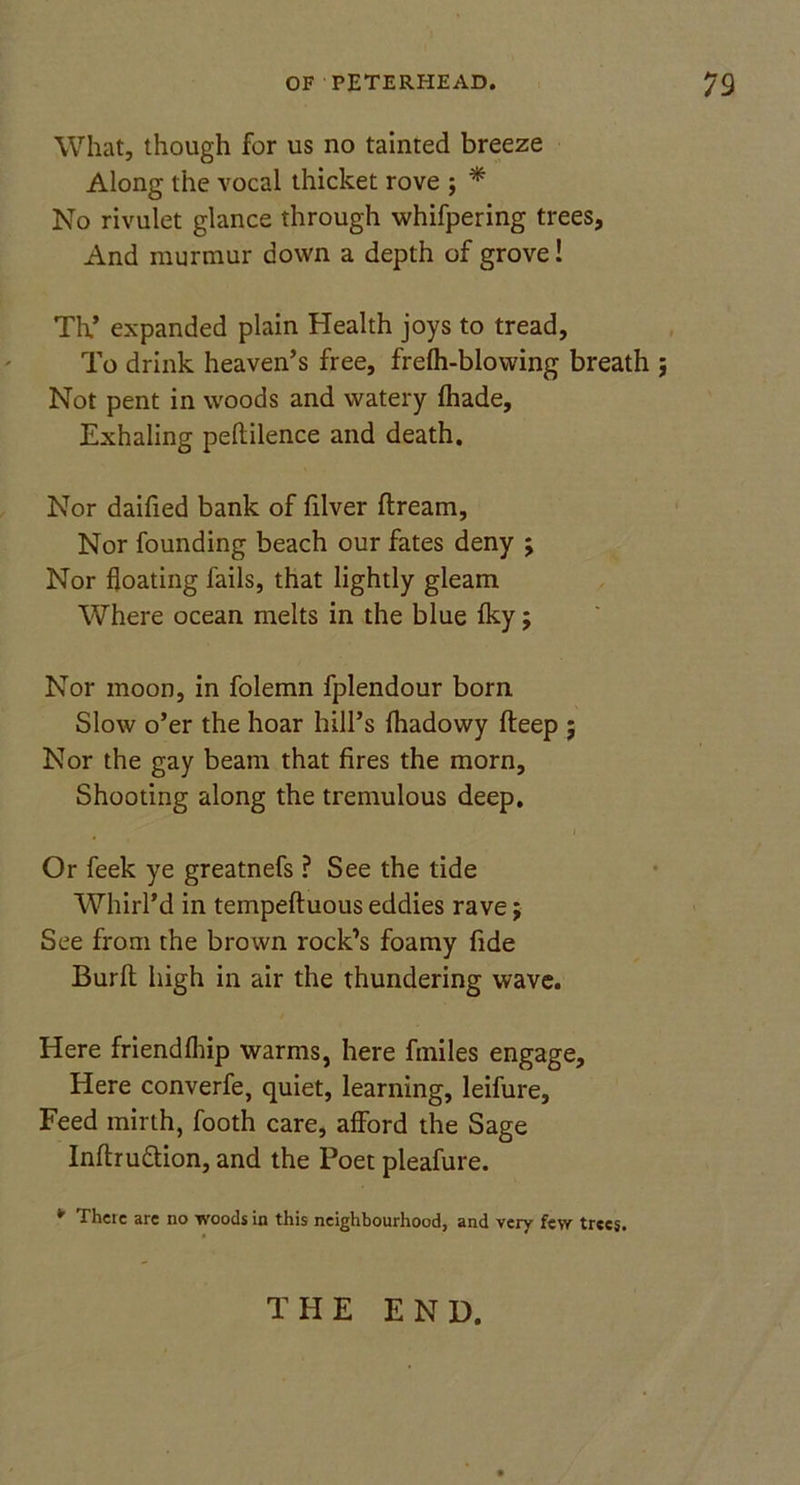 What, though for us no tainted breeze Along the vocal thicket rove ; * No rivulet glance through whifpering trees, And murmur down a depth of grove! Th.’ expanded plain Health joys to tread, To drink heaven’s free, frelh-blovving breath ; Not pent in woods and watery fhade. Exhaling peftilence and death. Nor daified bank of filver ftream. Nor founding beach our fates deny ; Nor floating fails, that lightly gleam Where ocean melts in the blue fky; Nor moon, in folemn fplendour born Slow o’er the hoar hill’s fhadowy fteep ; Nor the gay beam that fires the morn. Shooting along the tremulous deep. i Or feek ye greatnefs ? See the tide Whirl’d in tempefluous eddies rave; See from the brown rock’s foamy fide Burft high in air the thundering wave. Here friendfhip warms, here fmiles engage. Here converfe, quiet, learning, leifure. Feed mirth, footh care, afford the Sage Inftruttion, and the Poet pleafure. ¥ There arc no woods in this neighbourhood, and very few trees. THE END.