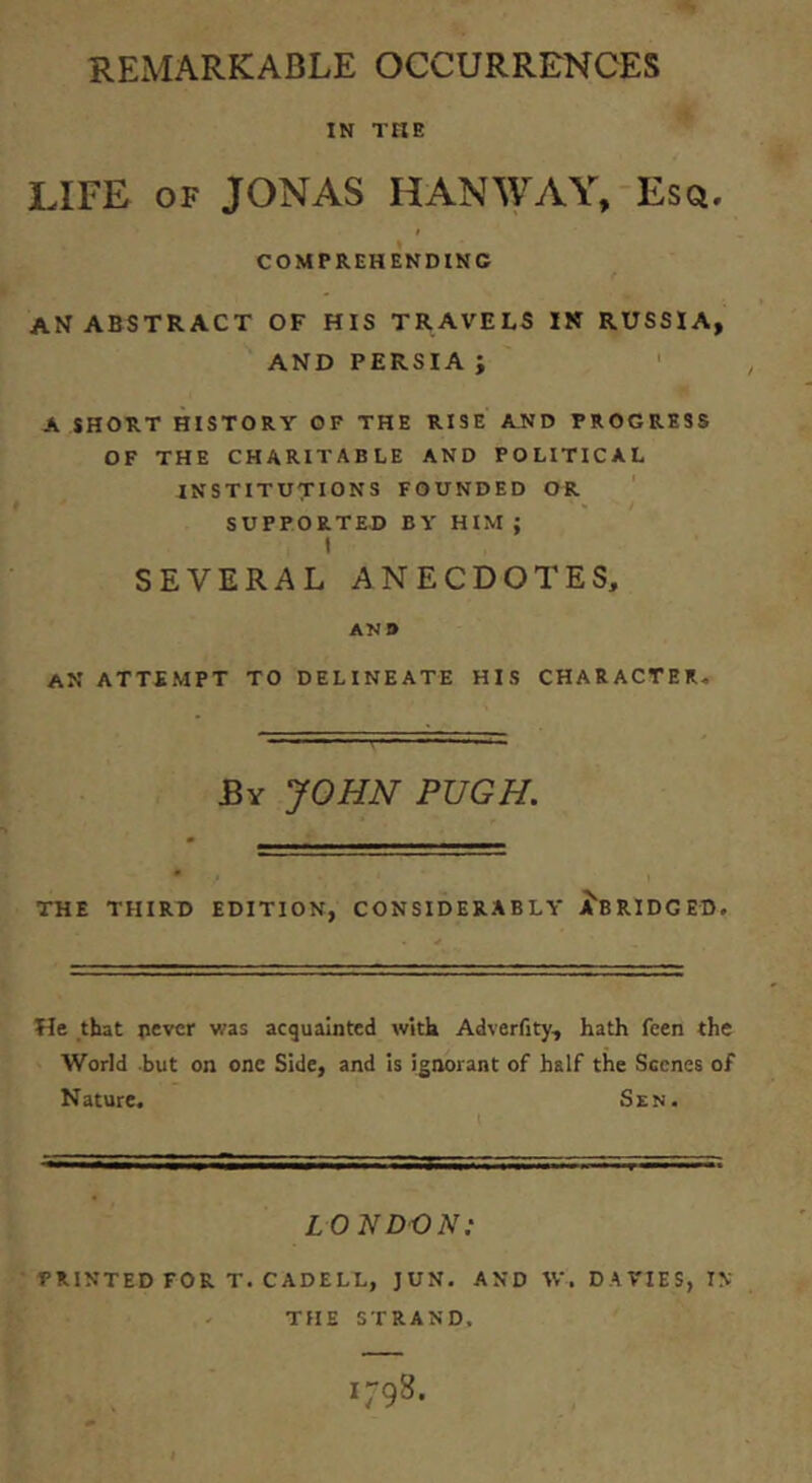 REMARKABLE OCCURRENCES IN THE LIFE OF JONAS HANWAY, Eso, COMPREHENDING an ABSTRACT OF HIS TRAVELS IN RUSSIA, AND PERSIA ; ' A SHORT HISTORY OF THE RISE AND PROGRESS OF THE CHARITABLE AND POLITICAL INSTITUTIONS FOUNDED OR SUPPORTED BY HIM; t SEVERAL ANECDOTES, ANB an ATTEMPT TO DELINEATE HIS CHARACTER. By JOHN PUGH, THE THIRD EDITION, CONSIDERABLY ^'BRIDGED. He that pevcr was acquainted with Adverfity, hath feen the World but on one Side, and is ignorant of half the Scenes of Nature. Sen. LONDON: PRINTED FOR T. CADELL, JUN. AND IV. DAVIES, IN THE STRAND.