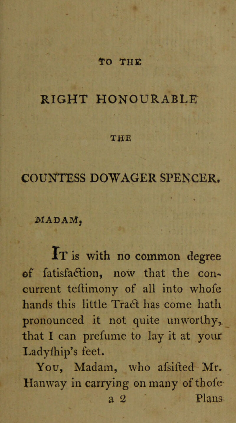 to THE RIGHT HONOURABLE THE COUNTESS DOWAGER SPENCER. MADAM, It is with no common degree of fatisfa6lion, now that the con- current teflimony of all into whofe hands this little Tra6l has come hath pronounced it not quite unworthy, that I can prefume to lay it at yoiu: Ladylhip’s feet. You, Madam, who afsifted-Mr. Hanway in carrying on many of thofe a 2 Plans