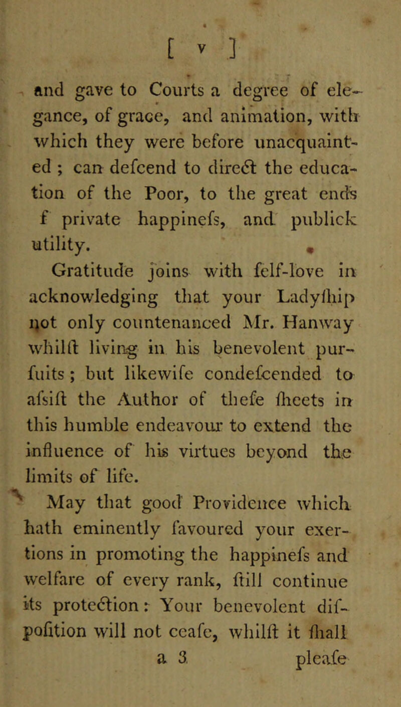 and gave to Courts a degree of ele- m ^ gance, of grace, and animation, with which they were before unacquaint- ed ; can defcend to diredf the educa- tion of the Poor, to the great ends f private happinefs, and' publick utility. , Gratitude Joins with felf-love in acknowledging that your Ladylhip qot only countenanced JMr. Hanway whild living in his benevolent pur- fuits ; but likewife condefcended to afsift the Author of thefe flieets in this humble endeavoui’ to extend the influence of his virtues beyond the limits of life. May that good Providence which hath eminently favoured your exer- tions in promoting the happinefs and welfare of every rank, ftill continue its protection r Your benevolent dif- pofition will not ceafe, whilft it fliall a 3. pleafe