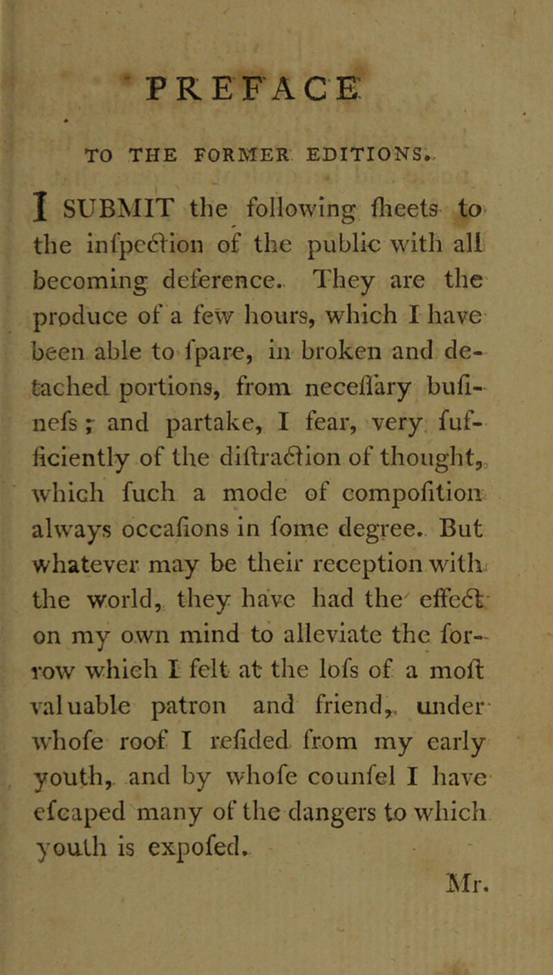 PREFACE TO THE FORMER EDITIONS. I SUBMIT the following flieets to- the infpc6fion of the public with all becoming deference. They are the produce of a few hours, which I have been able to fpare, in broken and de- tached. portions, from neceflary bufi- nefs r and partake, I fear, very fuf- liciently of the diftradtion of thought, which fuch a mode of compofitioii ahvays occafions in fome degree. But whatever, may be their reception with the world, they have had the effedl on my own mind to alleviate the for— row which I felt at the lofs of a mofl valuable patron and friend,, under- whofe roof I reiided from my early youth,, and by whofe counfel I have efeaped many of the dangers to which youth is expofed. IMr.