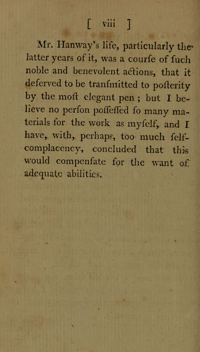 [ vli! J Mr. Hanway’s life, particularly the' latter years of it, was a courfe of fuch noble and benevolent adtions, that it deferved to be tranfniitted to poflerity by the mofl elegant pen ; but I be- lieve no perfon ix)ireired fo many ma- terials for the work as myfelf,. and I have, with,, perhaps, too^ much felf- complacency, concluded that this would compenfate for the want of adequate abilities..