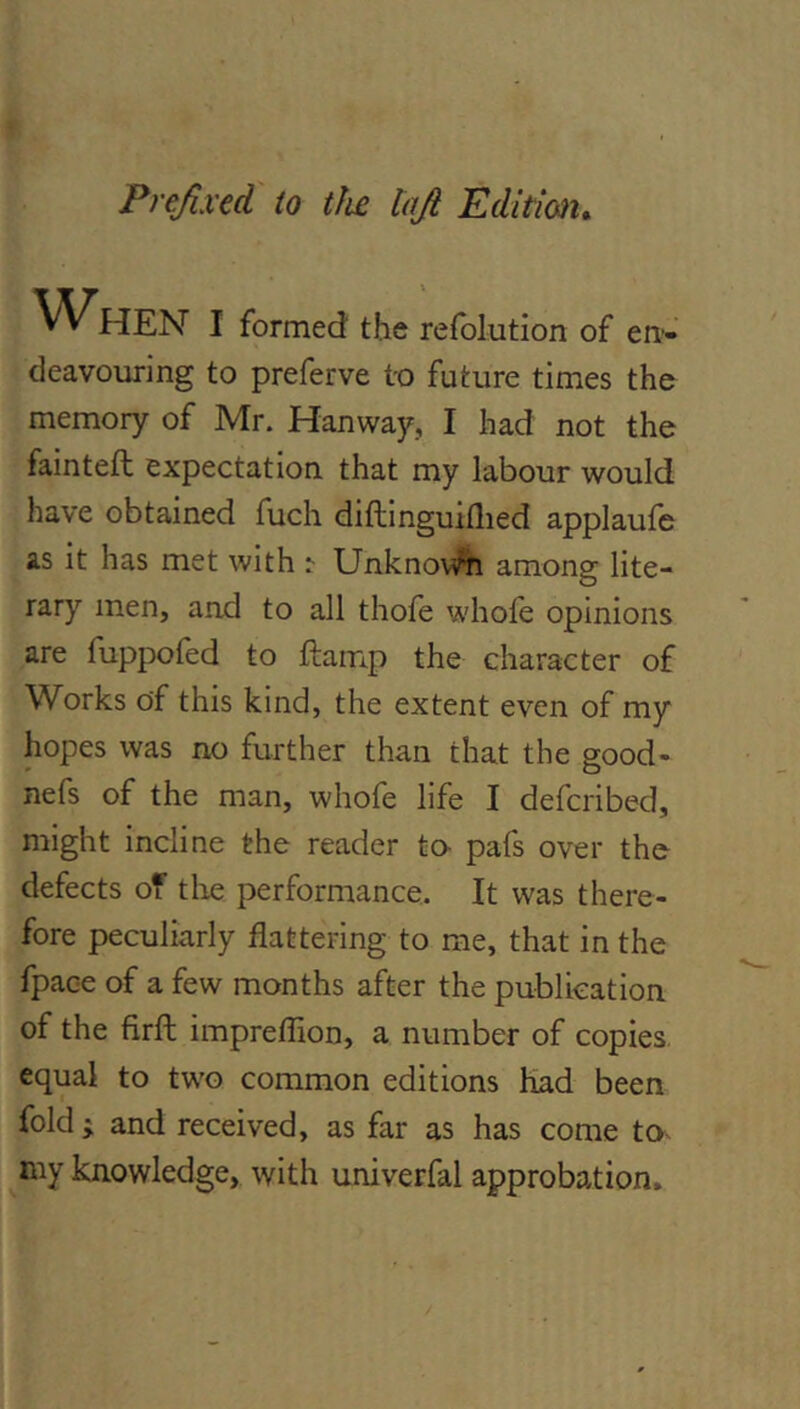 Prefixed to tfie lafi Edition^ ^^HEN I formed the refolution of en-- deavouring to preferve to future times the memory of Mr. Hanway, I had not the fainted expectation that my labour would have obtained fuch diftinguiflied applaufe as it has met with ^ UnknovVn among lite- rary men, and to all thofe whofe opinions are fuppofed to damp the character of Works of this kind, the extent even of my hopes was no further than that the good- nefs of the man, whofe life I defcribed, might incline the reader ta pafs over the defects of tlie performance. It was there- fore peculiarly flattering to me, that in the fpace of a few months after the publication of the fird impreflion, a number of copies equal to two common editions Had been fold ; and received, as far as has come ta- knowledge, with univerfal approbation.