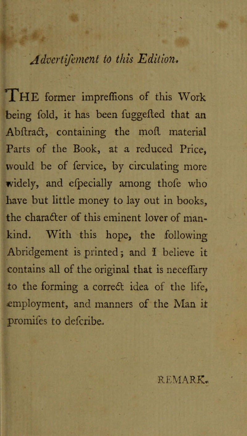 ' Advertifement this Edition, The former impreflions of this Work being fold, it has been fuggefled that an Abftrad:, containing the rnofl material Parts of the Book, at a reduced Price, would be of fervice, by circulating more widely, and elpecially among thofe who have but little money to lay out in books, the character of this eminent lover of man- kind. With this hope, the following Abridgement is printed; and I believe it contains all of the original that is neceflarjf to the forming a corredt idea of the life, employment, and manners of the IVIan it promifes to deferibe. REMARK.