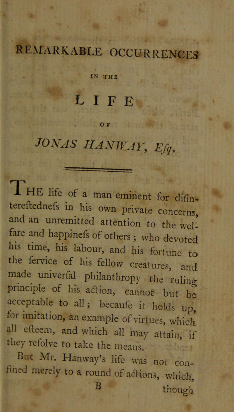 remarkable occurrences IN THE life JOXAS IIANWAV, Efq. T'hE life of a man eminent for difin- tereftednefs in his own private concerns, and an unremitted attention to the wel- fare and happinefs of others ; who devoted his time, his labour, and his fortune to the ferv'ice of his feUow creatures, and made umverfal philanthropy tlie ruling principle of his adlion, cannot but be acceptable to all j becaufc it holds up, for imitation, an example of virtues, which all efleem, and which all may attain, if they refolve to take the means. But Mr. Hanway’s life was not con- fined merely to a round of actions, which, ^ though