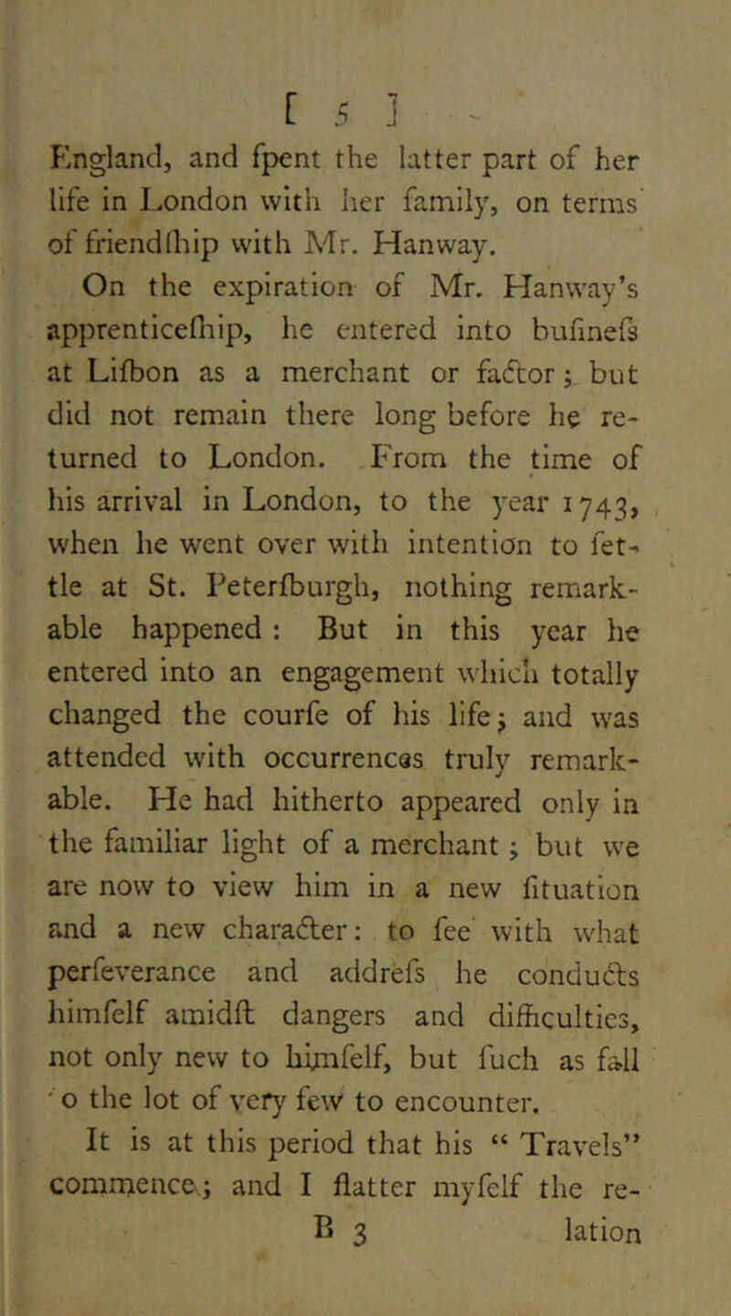 England, and fpent the latter part of her life in London with her family, on terms of friendflilp with Mr. Hanway. On the expiration of Mr. Hanway’s apprenticefhip, he entered into bufmefs at Lifbon as a merchant or fadtorbut did not remain there long before he re- turned to London. .From the time of his arrival in London, to the 3^ear 1743, , when he went over with intention to fet-> tie at St. Peterfburgh, nothing remark- able happened : But in this year he entered into an engagement which totally changed the courfe of his lifej and was attended with occurrences truly remark- able. He had hitherto appeared only in the familiar light of a merchant j but we are now to view him in a new fit nation and a new charader; to fee with what perfeverance and addrefs he conduds himfelf amidft dangers and difficulties, not only new to hijmfelf, but fuch as fall ' o the lot of very few to encounter. It is at this period that his “ Travels” comntence^; and I flatter myfelf the re- B 3 lation