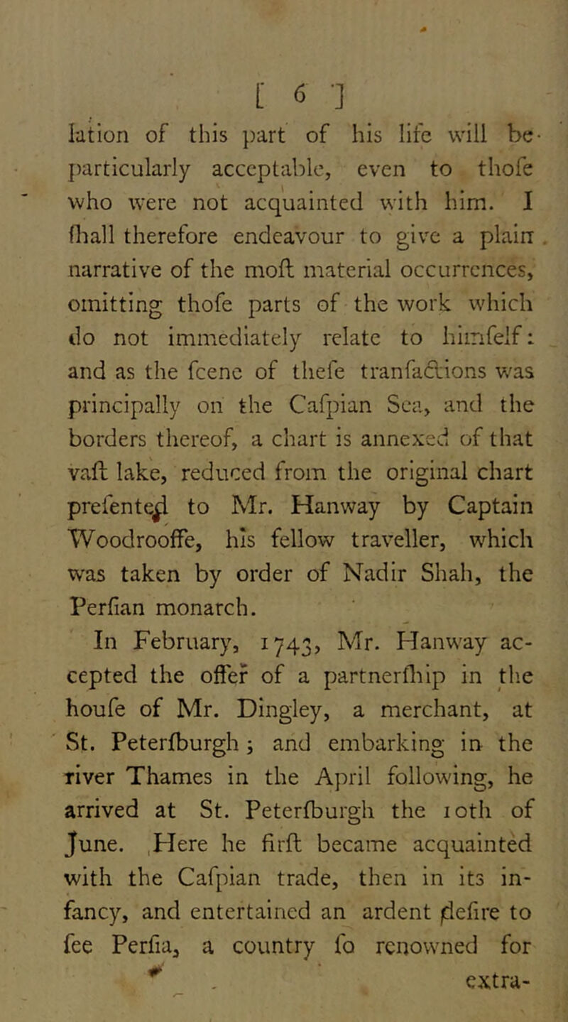 lation of this part of his life will be- I)articularly acceptable, even to thofe who were not acquainted with him. I fliall therefore endeavour to give a plain narrative of the moft material occurrences, omitting thofe parts of the work which do not immediately relate to hiinfelf: and as the fcenc of tliefe tranfa6lions w^as principally on the Cafpian Sea, and the borders thereof, a chart is annexed of that vafb lake, reduced from the original chart prefente^ to Mr. Hanway by Captain WoodroofFe, his fellow traveller, w^hich was taken by order of Nadir Shah, the Perfian monarch. In February, 1743, Mr. Hanway ac- cepted the offer of a partnerfliip in the houfe of Mr. Dingley, a merchant, at St. Peterjfburgh j and embarking in the river Thames in the April following, he arrived at St. Peterfburgh the loth of June. .Here he firft became acquainted with the Cafpian trade, then in its in- fancy, and entertained an ardent jdefire to fee Perfia, a country fo renowned for ^ . extra-