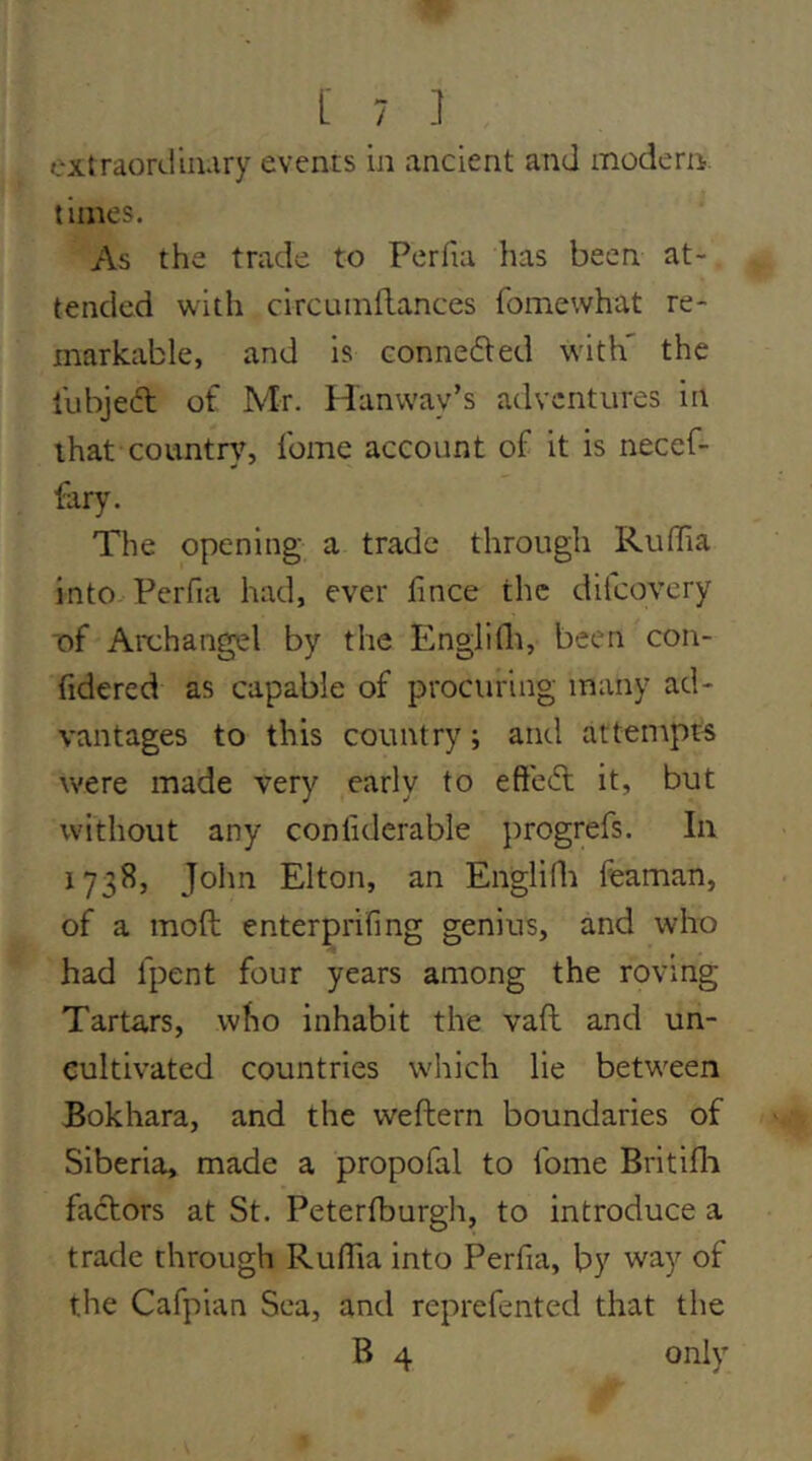 extraordinary events in ancient and modern, times. As the trade to Perfia has been at- tended with circumflances fomewhat re- markable, and is conne6ted with' the lubjeft of Mr. Hanway’s adventures in that country, Ibme account of it is neccf- fary. The opening a trade through RulTia into Perfia had, ever fince the dilcovcry of Archangel by the Englilli, been con- fidered as capable of procuring many ad- vantages to this country; and attempts were made very early to efteifl it, but without any confiderable ])rogrers. In 1738, John Elton, an Englidi feaman, of a moft enterprifmg genius, and who had fpent four years among the roving Tartars, who inhabit the vaft and un- cultivated countries which lie between Bokhara, and the weftern boundaries of Siberia, made a propofal to fome Britifli factors at St. Petertburgh, to introduce a trade through RulTia into Perfia, by way of the Cafpian Sea, and reprefented that the B 4 only